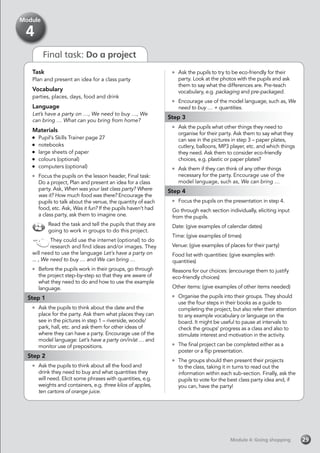 Final task: Do a project
Task
Plan and present an idea for a class party
Vocabulary
parties, places, days, food and drink
Language
Let’s have a party on …, We need to buy …, We
can bring … What can you bring from home?
Materials
	 Pupil’s Skills Trainer page 27
	notebooks
	 large sheets of paper
	 colours (optional)
	 computers (optional)
	 Focus the pupils on the lesson header, Final task:
Do a project, Plan and present an idea for a class
party. Ask, When was your last class party? Where
was it? How much food was there? Encourage the
pupils to talk about the venue, the quantity of each
food, etc. Ask, Was it fun? If the pupils haven’t had
a class party, ask them to imagine one.
Read the task and tell the pupils that they are
going to work in groups to do this project.
They could use the internet (optional) to do
research and find ideas and/or images. They
will need to use the language Let’s have a party on
... , We need to buy … and We can bring …
	 Before the pupils work in their groups, go through
the project step-by-step so that they are aware of
what they need to do and how to use the example
language.
Step 1
	 Ask the pupils to think about the date and the
place for the party. Ask them what places they can
see in the pictures in step 1 – riverside, woods/
park, hall, etc. and ask them for other ideas of
where they can have a party. Encourage use of the
model language: Let’s have a party on/in/at … and
monitor use of prepositions.
Step 2
	 Ask the pupils to think about all the food and
drink they need to buy and what quantities they
will need. Elicit some phrases with quantities, e.g.
weights and containers, e.g. three kilos of apples,
ten cartons of orange juice.
	 Ask the pupils to try to be eco-friendly for their
party. Look at the photos with the pupils and ask
them to say what the differences are. Pre-teach
vocabulary, e.g. packaging and pre-packaged.
	 Encourage use of the model language, such as, We
need to buy … + quantities.
Step 3
	 Ask the pupils what other things they need to
organise for their party. Ask them to say what they
can see in the pictures in step 3 – paper plates,
cutlery, balloons, MP3 player, etc. and which things
they need. Ask them to consider eco-friendly
choices, e.g. plastic or paper plates?
	 Ask them if they can think of any other things
necessary for the party. Encourage use of the
model language, such as, We can bring …
Step 4
	 Focus the pupils on the presentation in step 4.
Go through each section individually, eliciting input
from the pupils.
Date: (give examples of calendar dates)
Time: (give examples of times)
Venue: (give examples of places for their party)
Food list with quantities: (give examples with
quantities)
Reasons for our choices: (encourage them to justify
eco-friendly choices)
Other items: (give examples of other items needed)
	 Organise the pupils into their groups. They should
use the four steps in their books as a guide to
completing the project, but also refer their attention
to any example vocabulary or language on the
board. It might be useful to pause at intervals to
check the groups’ progress as a class and also to
stimulate interest and motivation in the activity.
	 The final project can be completed either as a
poster or a flip presentation.
	 The groups should then present their projects
to the class, taking it in turns to read out the
information within each sub-section. Finally, ask the
pupils to vote for the best class party idea and, if
you can, have the party!
Module 4: Going shoppingModule 4: Going shopping 29
Module
4
 