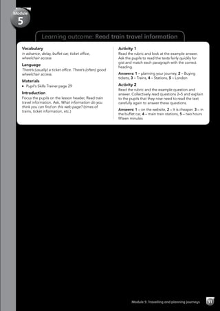 Learning outcome: Read train travel information
Vocabulary
in advance, delay, buffet car, ticket office,
wheelchair access
Language
There’s (usually) a ticket office. There’s (often) good
wheelchair access.
Materials
	 Pupil’s Skills Trainer page 29
Introduction
Focus the pupils on the lesson header, Read train
travel information. Ask, What information do you
think you can find on this web page? (times of
trains, ticket information, etc.)
Activity 1
Read the rubric and look at the example answer.
Ask the pupils to read the texts fairly quickly for
gist and match each paragraph with the correct
heading.
Answers: 1 – planning your journey, 2 – Buying
tickets, 3 – Trains, 4 – Stations, 5 – London
Activity 2
Read the rubric and the example question and
answer. Collectively read questions 2–5 and explain
to the pupils that they now need to read the text
carefully again to answer these questions.
Answers: 1 – on the website, 2 – It is cheaper. 3 – in
the buffet car, 4 – main train stations, 5 – two hours
fifteen minutes
Module 5: Travelling and planning journeys 31
Module
5
 