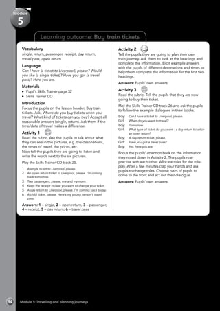 Learning outcome: Buy train tickets
Vocabulary
single, return, passenger, receipt, day return,
travel pass, open return
Language
Can I have (a ticket to Liverpool), please? Would
you like (a single ticket)? Have you got (a travel
pass)? Here you are.
Materials
	 Pupil’s Skills Trainer page 32
	 Skills Trainer CD
Introduction
Focus the pupils on the lesson header, Buy train
tickets. Ask, Where do you buy tickets when you
travel? What kind of tickets can you buy? Accept all
reasonable answers (single, return). Ask them if the
time/date of travel makes a difference.
Activity 1 
CD
25
Read the rubric. Ask the pupils to talk about what
they can see in the pictures, e.g. the destinations,
the times of travel, the prices, etc.
Now tell the pupils they are going to listen and
write the words next to the six pictures.
Play the Skills Trainer CD track 25.
1	 A single ticket to Liverpool, please.
2	 An open return ticket to Liverpool, please. I’m coming
back tomorrow.
3	 Two passengers, please, me and my mum.
4	 Keep the receipt in case you want to change your ticket.
5	 A day return to Liverpool, please. I’m coming back today.
6	 A child ticket, please. Here’s my young person’s travel
pass.
Answers: 1 – single, 2 – open return, 3 – passenger,
4 – receipt, 5 – day return, 6 – travel pass
Activity 2 
Tell the pupils they are going to plan their own
train journey. Ask them to look at the headings and
complete the information. Elicit example answers
with the pupils of different destinations and times to
help them complete the information for the first two
headings.
Answers: Pupils’ own answers
Activity 3 
CD
26
Read the rubric. Tell the pupils that they are now
going to buy their ticket.
Play the Skills Trainer CD track 26 and ask the pupils
to follow the example dialogues in their books.
Boy:	 Can I have a ticket to Liverpool, please.
Girl: 	 When do you want to travel?
Boy: 	 Tomorrow.
Girl: 	 What type of ticket do you want - a day return ticket or
an open return?
Boy: 	 A day return ticket, please.
Girl: 	 Have you got a travel pass?
Boy: 	 Yes, here you are.
Focus the pupils’ attention back on the information
they noted down in Activity 2. The pupils now
practise with each other. Allocate roles for the role-
play. After a few minutes clap your hands and ask
pupils to change roles. Choose pairs of pupils to
come to the front and act out their dialogue.
Answers: Pupils’ own answers
Module 5: Travelling and planning journeys34
Module
5
 