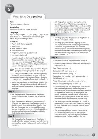 Final task: Do a project
Task
Plan and present a day out
Vocabulary
excursions, transport, times, activities
Language
How about going to … ?, Let’s go by …, How much
does it cost to … ? Where do you want to go?
When do you want to go there?
Materials
	 Pupil’s Skills Trainer page 33
	notebooks
	 large sheets of paper
	 colours (optional)
	 magazines, scissors, glue (optional)
	 computers (optional)
	 Focus the pupils on the lesson header, Final task:
Do a project, Plan and present a day out. Ask,
Have you been on a day out? Who did you go
with? Where did you go? What did you do? Accept
answers in the present simple.
Read the task and tell the pupils that they are
going to work in groups to do this project.
They will need to use the internet (optional)
to do research and find images. They will
also need to use the language How about going to
... ? Let’s go by … and How much does it cost to … ?
	 Before the pupils work in their groups, go through
the project step-by-step so that they are aware of
what they need to do and how to use the example
language.
Step 1
	 Ask the pupils what they can see in the photos
in step 1 - theme park, museum, zoo, adventure
sports.
	 Read the questions, Where do you want to go?
When do you want to go there? Ask the pupils to
decide on their destination and the date for their
day out. Encourage use of the model language,
such as, How about going to … ? Pupils should not
limit themselves to these choices but could also
think of alternative destinations.
Step 2
	 Ask the pupils what they can see in the photos in
step 2 - elicit the types of transport and ask them to
compare how long a trip takes with each method of
transport.
	 Ask the pupils to plan their journey by asking
questions such as, What time are you going to
leave? The pupils should consider how they want to
travel and could plan a more detailed itinerary with
times. Encourage use of the model language, such
as, How about going by … ? Let’s go by …
Step 3
	 Ask the pupils what they can see in the photos in
step 3 – timetables, tickets.
	 Ask the pupils, How much is it going to cost?
The pupils can research prices using the internet,
if possible. They can consider and compare
admission prices for various attractions and prices
of tickets as well as the cost of transport. Encourage
use of the model language, such as, How much
does it cost to … ?
Step 4
	 Focus the pupils on the presentation in step 4.
	 Go through each section individually, eliciting input
from the pupils.
Date: (We’re going on ... )
Destination: (We want to go to … )
Activities: (How about going … ?)
Travel plans: (Let’s go by … / It’s going to take … /
We’re leaving at …)
Prices: (It’s going to cost … for … and … for … )
What to bring: (We’re going to need …)
	 Organise the pupils into their groups. They should
use the four steps in their books as a guide to
completing the project, but also refer their attention
to any example vocabulary or language on the
board. It might be useful to pause at intervals to
check the groups’ progress as a class and also to
stimulate interest and motivation in the activity.
	 The final project can be completed as a poster or
presentation on the computer. They could add any
pictures they have found from the internet and/or
magazines.
	 The groups should then present their projects
to the class, taking it in turns to read out the
information within each sub-section. Finally ask
pupils to choose the best idea for a day out.
Module 5: Travelling and planning journeysModule 5: Travelling and planning journeys 35
Module
5
 