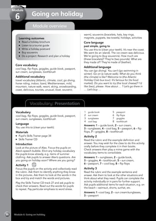 Vocabulary: Presentation
Module overview
Learning outcomes
	 Read a holiday brochure
	 Listen to a tourist guide
	 Write a holiday postcard
	 Buy souvenirs
	 Do a project: Research and plan a holiday
Core vocabulary
cool bag, flip flops, goggles, guide book, passport,
sun cream, sunglasses, toothbrush
Additional vocabulary
travel vocabulary (Atlantic, climate, cool, go diving,
horse riding, indoor, lizard, Mediterranean, mild,
mountain, nature walk, resort, skiing, snowboarding,
coast, delicious, tourists, unusual, boat, souvenir,
warm), souvenirs (bracelets, hats, key rings,
magnets, puppets, tea towels), holidays, activities
Core language
past simple, going to
You use this to (clean your teeth). It’s near the coast.
We went (to an island). The ice cream was delicious.
We’re going to (buy souvenirs). How much are
(these bracelets)? They’re (two pounds). What are
they made of? They’re made of (leather).
Additional language
You can (go diving). You can’t (go swimming in
winter). Go on (a nature walk). What do you think
(the climate) is like? Welcome to (the Atlantic
Holiday Club bus tour). It’s famous for (its food
market). Do you want to try (the local cheese)? I’d
like (two), please. How about … ? Let’s go there in
… Let’s buy …
Vocabulary
cool bag, flip flops, goggles, guide book, passport,
sun cream, sunglasses, toothbrush
Language
You use this to (clean your teeth).
Materials
	 Pupil’s Skills Trainer page 34
	 Skills Trainer CD
Introduction
Look at the picture of Alex. Focus the pupils on
Alex’s speech bubble. Elicit any holiday vocabulary
the pupils know already, e.g. items of summer
clothing. Ask pupils to answer Alex’s questions. Are
you going on holiday soon? Where are you going?
Activity 1 
CD
27
Focus the pupils on the activity and collectively read
the rubric. Ask them to identify anything they know
in the pictures. Ask them to look at the words in the
box and try and match the words and pictures.
Play the Skills Trainer CD track 27 and ask pupils to
check their answers. Read out the words for pupils
to repeat. Pay particular emphasis to word stress.
1	 guide book
2	 sun cream
3	 sunglasses
4	 cool bag
5	 passport
6	 flip flops
7	 goggles
8	 toothbrush
Answers: 1 – guide book, 2 – sun cream,
3 – sunglasses, 4 – cool bag, 5 – passport, 6 – flip
flops, 7 – goggles, 8 – toothbrush
Activity 2
Read the rubric and the example definition and
answer. You may wish for the class to do this activity
orally before they complete it in their books.
Check answers then play a mime game with the
vocabulary items to consolidate.
Answers: 1 – sunglasses, 2 – guide book,
3 – goggles, 4 – toothbrush, 5 – sun cream,
6 – passport, 7 – cool bag, 8 – flip flops
Activity 3
Read the rubric and the example sentence and
answer. Ask them to look at the other situations and
think about what they need. Pupils can complete the
activity individually or in pairs for further support.
Ask pupils additional items for each situation, e.g. on
the beach – swimsuit, shorts, sunhat, etc.
Answers: 1 –cool bag, 2 – sun cream/sunglasses,
3 – passport
Module 6: Going on holiday36
Going on holiday
Module
6
 