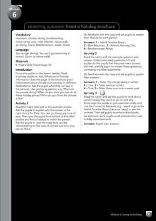 Learning outcome: Read a holiday brochure
Vocabulary
mountain, climate, skiing, snowboarding,
horse riding, cool, mild, Atlantic, nature walk,
go diving, lizard, Mediterranean, resort, indoor
Language
You can (go diving). You can’t (go swimming in
winter). Go on (a nature walk).
Materials
	 Pupil’s Skills Trainer page 35
Introduction
Focus the pupils on the lesson header, Read
a holiday brochure. Ask, What kind of holiday
information does this page of the brochure give?
(information about climate and activities in different
destinations). Ask the pupils what they can see in
the pictures. Use prompt questions, e.g. What are
the people doing? What do you think you can do at
these holiday places? What do you think the climate
is like?
Activity 1
Read the rubric and look at the example answer.
Ask the pupils to explain why this answer is the
right choice for Pete. You can go diving any time of
year. Then give the pupils time to look at the other
profiles and find a holiday to match the person.
Ask the pupils to read the texts fairly quickly,
concentrating on the type of climate and what you
can do there.
Do feedback with the class and ask pupils to explain
their choices for each person.
Answers: 1 – Island Paradise Resort,
2 – Bear Mountain, 3 – Atlantic Holiday Club,
4 – Mediterranean Magic
Activity 2
Read the rubric and the example question and
answer. Collectively read questions 2–5 and
explain to the pupils that they now need to read
the text carefully again to answer these questions,
correcting any false statements.
Do feedback with the class and ask pupils to explain
false answers.
Answers: 1 – False. You can go skiing in winter,
2 – True, 3 – False, summer is mild,
4 – True, 5 – False, there is an indoor water park
Activity 3 
Read the rubric and ask the pupils to think about
which holiday they want to go on and why.
Encourage the pupils to give examples orally and
use the connector, because, e.g. I want to go to the
Island Paradise Resort because I want to see the
animals. Then ask pupils to write in their books.
As extension work pupils could produce their own
holiday advertisements.
Answers: Pupils’ own answers
Module 6: Going on holiday 37
Module
6
 