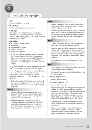 Final task: Do a project
Task
Research and plan a holiday
Vocabulary
holidays, places, activities, souvenirs
Language
How about …?, Let’s go there in …, Let’s buy …
When are you going to go? What’s your perfect
climate? What are you going to do? What souvenirs
are you going to buy?
Materials
	 Pupil’s Skills Trainer page 39
	notebooks
	 large sheets of paper
	 colours (optional)
	 computers (optional)
	 Focus the pupils on the lesson header, Final task:
Do a project, Research and plan a holiday. Ask,
Where did you go on your last holiday? What time
of year did you go? What did you do? Did you
buy any souvenirs? Accept answers in the present
simple.
Read the task and tell the pupils that they are
going to work in groups to do this project.
They could use the internet (optional) to do
research and find out about holiday
destinations. They will also need to use the
language, How about … ?, Let’s go there in …, and
Let’s buy …
	 Before the pupils work in their groups, go through
the project step-by-step so that they are aware of
what they need to do and how to use the example
language.
Step 1
	 Ask the pupils what places they can see in the
photos in step 1 – mountain, beach, hills, forest.
Ask the pupils to describe them and help them
with any unknown vocabulary.
	 Read the questions, When are you going to
go? What’s your perfect climate? Ask the pupils
to decide on a destination, a time of year and
their ideal climate. Encourage use of the model
language, such as, How about … because …
Step 2
	 Ask the pupils what they can see in the photos in
step 2 and elicit the activities: snorkeling, nature
walk, tour bus, snowboarding.
	 Read the question, What are you going to do? The
pupils should consider what they would like to do
and suggest other activities that they can think of.
Provide the pupils with any new vocabulary they
need.
Step 3
	 Ask the pupils what they can see in the photos in
step 3 e.g. biscuits, tea towel, hat, key ring.
	 Read the questions, What souvenirs are you going
to buy? Ask the pupils to write down a couple of
items that they will buy. Remind them that it is best
to choose something that is eco-friendly and ask
them what kinds of materials the souvenirs will be
made of.
	 Encourage use of the model language, such as
Let’s buy …
Step 4
	 Focus the pupils on the presentation in step 4. Ask
them to look at the concept map.
	 Go through each section individually, eliciting input
from the pupils.
When: (Let’s go there in … )
Climate: (Let’s go there in … )
Activities: (How about … ?)
Souvenirs: (Let’s buy … )
	 Organise the pupils into their groups. They should
use the four steps in their books as a guide to
completing the project but also refer their attention
to any example vocabulary or language on the
board. It might be useful to pause at intervals to
check the groups’ progress as a class and also to
stimulate interest and motivation in the activity.
	 The final project can be completed as a poster.
Pupils could illustrate or use pictures printed from
the internet.
	 The groups should then present their projects
to the class, taking it in turns to read out the
information within each sub-section. Finally ask
pupils to decide which is the best holiday.
Module 6: Going on holidayModule 6: Going on holiday 41
Module
6
 