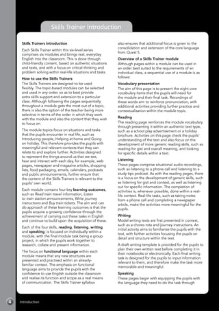 Introduction4
Skills Trainer Introduction
Skills Trainers Introduction
Each Skills Trainer within this six-level series
comprises six modules and brings real, everyday
English into the classroom. This is done through
child-friendly content, based on authentic situations
and texts, and with a focus on critical thinking and
problem solving within real-life situations and tasks.
How to use the Skills Trainers
The Skills Trainers are designed to be used
flexibly. The topic-based modules can be selected
and used in any order, so as to best provide
extra skills support and extension to a particular
class. Although following the pages sequentially
throughout a module gets the most out of a topic,
there is also the option of the teacher being more
selective in terms of the order in which they work
with the module and also the content that they wish
to focus on.
The module topics focus on situations and tasks
that the pupils encounter in real life, such as
Introducing people, Helping at home and Going
on holiday. This therefore provides the pupils with
meaningful and relevant contexts that they can
relate to and explore further. Activities designed
to represent the things around us that we see,
hear and interact with each day, for example, web
pages, newspaper and magazine articles, shopping
lists, food packaging, emails, calendars, podcasts
and public announcements, further ensure that
the content of the Skills Trainers is relevant to the
pupils’ own world.
Each module contains four key learning outcomes,
such as Read train travel information, Listen
to train station announcements, Write journey
instructions and Buy train tickets. The aim and can
do approach of these learning outcomes is that the
pupils acquire a growing confidence through the
achievement of carrying out these tasks in English
and continue to build upon the acquisition of these.
Each of the four skills, reading, listening, writing
and speaking, is focused on individually within a
module, with the final module task being a group
project, in which the pupils work together to
research, collate and present information.
The focus on functional language within each
module means that any new structures are
presented and practised within an already-
familiar context. The emphasis on functional
language aims to provide the pupils with the
confidence to use English outside the classroom
and realise its function and scope as a real means
of communication. The Skills Trainer syllabus
also ensures that additional focus is given to the
consolidation and extension of the core language
from Quest 5.
Overview of a Skills Trainer module
Although pages within a module can be used in
an order best suited to the requirements of an
individual class, a sequential use of a module is as
follows:
Vocabulary presentation
The aim of this page is to present the eight core
vocabulary items that the pupils will need for
the module and their final task. Recordings of
these words aim to reinforce pronunciation, with
additional activities providing further practice and
contextualisation within the module topic.
Reading
The reading page reinforces the module vocabulary
through presenting it within an authentic text type,
such as a school play advertisement or a holiday
brochure. Activities on this page check the pupils’
understanding of the text and also focus on the
development of more generic reading skills, such as
reading for gist and overall meaning, and looking
for specific details within a text.
Listening
These pages comprise situational audio recordings,
such as listening to a phone call and listening to a
study tips podcast. As with the reading pages, there
is a focus on the development of generic skills, such
as listening for gist and context, as well as listening
out for specific information. The completion of
activities is, whenever possible, done within a real-
life context. Real-life tasks, such as taking notes
from a phone call and completing a newspaper
article, make the activities more meaningful for the
pupils.
Writing
Model writing texts are first presented in context,
such as a chores rota and journey instructions. An
initial activity aims to familiarise the pupils with the
text, with further activities focusing the pupils on
detail and structure within the text.
A draft writing template is provided for the pupils to
plan their own written text before completing it in
their notebooks or electronically. Each final writing
task is designed for the pupils to input information
relevant to them, and therefore make the task more
memorable and meaningful.
Speaking
These pages begin with equipping the pupils with
the language they need to do the task through
 