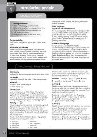 Vocabulary: Presentation
Module 1: Introducing people6
Module overview
Introducing people
Module
1
Learning outcomes
	 Read a school play advertisement
	 Listen and complete a newspaper interview
	 Write a profile of someone you admire
	 Talk about your friend
	 Do a project: Make a class Skills Book
Core vocabulary
bad, careful, dangerous, good, quick, quiet, slow,
noisy
Additional vocabulary
school play vocabulary (audition, cast, character,
hero, heroine, villain), football vocabulary (fit, score
goals, team, train, match), personality adjectives
(adventurous, amazing, funny, sporty, talkative)
family vocabulary (aunt, cousin, uncle), hobbies and
skills (drawing, painting, playing computer games,
playing the drums, playing the guitar, playing the
piano), activities
Core language
adjectives, adverbs of manner
He studies (quietly). She rides a bike (dangerously).
Can you act (well)? He sings (loudly) and plays the
guitar (badly). She’s an (amazing) person. She’s
(funny). She’s got (long, blond) hair. What are you
good at? He’s good at (football). She’s good at
(playing the drums).
Additional language
Are you good at (sports)? What’s (the
advertisement) about? Congratulations on (the last
match). I love (football). I play (basketball). Have
you got any other hobbies? His favourite hobby is
(playing computer games). His favourite clothes are
(jeans and football shirts). Let’s choose this topic …,
What sports are you good at?, What languages can
you speak well?
Vocabulary
bad, careful, dangerous, good, quick, quiet, slow, noisy
Language
He studies (quietly). She rides a bike (dangerously).
Materials
	 Pupil’s Skills Trainer page 4
	 Skills Trainer CD
Introduction
Look at the picture of Kelly. Focus the pupils on
Kelly’s speech bubble. Answer Kelly’s question,
What are you good at? Ask questions to encourage
them, e.g. Are you good at sports? Are you good at
making things? Are you good at helping people?
Activity 1 
CD
2
Focus the pupils on the activity and collectively read
the rubric. Ask what they can see in the pictures.
Ask the pupils to look at the words in the box.
Demonstrate the first picture by walking very quickly.
Pupils can then look at the other pictures and match
the words in pairs.
Play the Skills Trainer CD track 2 and ask pupils to
check their answers as they listen.
1	 He’s slow.
2	 She’s quick.
3	 He’s good.
4	 She’s bad.
5	 He’s careful.
6	 She’s dangerous.
7	 He’s quiet.
8	 She’s noisy.
Then read the words and ask them to repeat. Use
pitch, intonation and speed of delivery in your voice
to underline differences in meaning.
Answers: 1 – slow, 2 – quick, 3 – good, 4 – bad,
5 – careful, 6 – dangerous, 7 – quiet, 8 – noisy
Activity 2
Read the rubric and check the pupils understand
the terms adjective and adverb. Ask them to look at
the line joining the two words in the example. Then
pupils can complete the activity.
Answers: 1 – slow, slowly, 2 – quick, quickly,
3 – quiet, quietly, 4 – noisy, noisily, 5 – careful,
carefully, 6 – dangerous, dangerously,
7 – good, well, 8 – bad, badly
Activity 3
Read the rubric and look at the picture and example
answer. Ask pupils to make a complete sentence
for question 2. Pupils can complete the activity
individually or in pairs for further support.
You could ask pupils to mime one of the sentences.
Answers: 1 – She walks quickly, 2 – She rides a bike
dangerously, 3 – He studies quietly, 4 – He sings well
 
