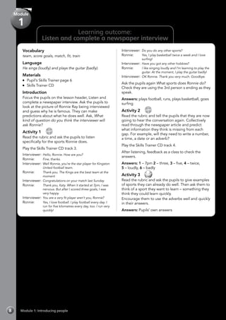 Vocabulary
team, score goals, match, fit, train
Language
He sings (loudly) and plays the guitar (badly).
Materials
	 Pupil’s Skills Trainer page 6
	 Skills Trainer CD
Introduction
Focus the pupils on the lesson header, Listen and
complete a newspaper interview. Ask the pupils to
look at the picture of Ronnie Ray being interviewed
and guess why he is famous. They can make
predictions about what he does well. Ask, What
kind of question do you think the interviewer will
ask Ronnie?
Activity 1 
CD
3
Read the rubric and ask the pupils to listen
specifically for the sports Ronnie does.
Play the Skills Trainer CD track 3.
Interviewer: 	Hello, Ronnie. How are you?
Ronnie: 	 Fine, thanks.
Interviewer: 	Well Ronnie, you’re the star player for Kingston
United football team.
Ronnie: 	 Thank you. The Kings are the best team at the
moment
Interviewer:	Congratulations on your match last Sunday.
Ronnie: 	 Thank you, Katy. When it started at 7pm, I was
nervous. But after I scored three goals, I was
very happy.
Interviewer: 	You are a very fit player aren’t you, Ronnie?
Ronnie: 	 Yes, I love football. I play football every day. I
run for five kilometres every day, too. I run very
quickly!
Interviewer: 	Do you do any other sports?
Ronnie: 	 Yes, I play basketball twice a week and I love
surfing!
Interviewer: 	Have you got any other hobbies?
Ronnie: 	 I like singing loudly and I’m learning to play the
guitar. At the moment, I play the guitar badly!
Interviewer: 	OK Ronnie. Thank you very much. Goodbye.
Ask the pupils again What sports does Ronnie do?
Check they are using the 3rd person s ending as they
speak.
Answers: plays football, runs, plays basketball, goes
surfing
Activity 2 
CD
4
Read the rubric and tell the pupils that they are now
going to hear the conversation again. Collectively
read through the newspaper article and predict
what information they think is missing from each
gap. For example, will they need to write a number,
a time, a date or an adverb?
Play the Skills Trainer CD track 4.
After listening, feedback as a class to check the
answers.
Answers: 1 – 7pm 2 – three, 3 – five, 4 – twice,
5 – loudly, 6 – badly
Activity 3 
Read the rubric and ask the pupils to give examples
of sports they can already do well. Then ask them to
think of a sport they want to learn – something they
think they could learn quickly.
Encourage them to use the adverbs well and quickly
in their answers.
Answers: Pupils’ own answers
Learning outcome:
Listen and complete a newspaper interview
Module 1: Introducing people8
Module
1
 