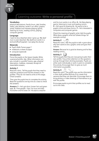 9Module 1: Presenting yourself
Module
1
Learning outcome: Write a personal profile
Vocabulary
physical descriptions, family (mum, dad, brother,
sister), jobs (teacher, works in an office, graphic
artist), hobbies and interests (playing sports,
listening to music, reading comics, playing
computer games)
Language
I want to be a (teacher) when I grow up. My dad/
mum is a/an (teacher). My dad/mum works in a
(school/office/hospital). I can (play the drums).
Materials
	 Pupil’s Skills Trainer page 7
	 notebook or sheet of paper
	 computer (optional)
Introduction
Focus the pupils on the lesson header, Write
a personal profile. Ask, What information can
you include in a profile? (name, age, physical
description, hobbies, interests). Accept all
reasonable answers.
Activity 1
Read the rubric. Tell the pupils that they need to
read the questions and find the answers in the
profiles. They do not need to write at this stage.
Check answers.
Then give the pupils time to complete the activity.
Read the questions one-by-one as a class to check
the answers.
Answers: 1 – He’s got short, brown hair and green
eyes. 2 – Five people – Sam, his mum and dad,
his brother and his sister. 3 – His dad is a teacher
and his mum works in an office. 4 – He likes playing
sports, listening to music and reading comics.
5 – He’s good at drawing. 6 – He wants to be a
graphic artist and draw comics. 7 – He’s interested in
computers and computer games.
Check the meaning of graphic artist. Ask the pupils,
What does a graphic artist do? (draws things, for
example comics).
Activity 2 
Read the rubric. Ask the pupils to talk in pairs about
why Sam wants to be a graphic artist and give their
reasons.
Answer: Because he is good at drawing and he likes
reading comics.
Activity 3 
Tell the pupils that they are now going to plan their
own profile. Focus their attention on the questions
and go through them eliciting examples. Pupils can
either work individually or work in pairs to complete
this activity. Encourage them to give as much
information as possible.
Activity 4   
Read the rubric. The pupils now use the information
in their draft profiles (Activity 3) to create final
versions that they can decorate. Encourage them to
bring photos or make drawings of themselves to go
with the profile.
Encourage pupils to print their profiles out to read
out to the class.
 