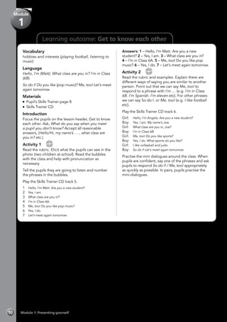 10 Module 1: Presenting yourself
Learning outcome: Get to know each other
Vocabulary
hobbies and interests (playing football, listening to
music)
Language
Hello, I’m (Matt). What class are you in? I’m in Class
(6B).
So do I! Do you like (pop music)? Me, too! Let’s meet
again tomorrow.
Materials
Pupil’s Skills Trainer page 8
Skills Trainer CD
Introduction
Focus the pupils on the lesson header, Get to know
each other. Ask, What do you say when you meet
a pupil you don’t know? Accept all reasonable
answers, (Hello/Hi, my name’s … , what class are
you in? etc.)
Activity 1 
CD
5
Read the rubric. Elicit what the pupils can see in the
photo (two children at school). Read the bubbles
with the class and help with pronunciation as
necessary.
Tell the pupils they are going to listen and number
the phrases in the bubbles.
Play the Skills Trainer CD track 5.
1	 Hello, I’m Matt. Are you a new student?
2	 Yes, I am.
3	 What class are you in?
4	 I’m in Class 6A.
5	 Me, too! Do you like pop music?
6	 Yes, I do.
7	 Let’s meet again tomorrow.
Answers: 1 – Hello, I’m Matt. Are you a new
student? 2 – Yes, I am. 3 – What class are you in?
4 – I’m in Class 6A. 5 – Me, too! Do you like pop
music? 6 – Yes, I do. 7 – Let’s meet again tomorrow.
Activity 2 
CD
6
Read the rubric and examples. Explain there are
different ways of saying you are similar to another
person. Point out that we can say Me, too! to
respond to a phrase with I’m … (e.g. I’m in Class
6B. I’m Spanish. I’m eleven etc). For other phrases
we can say So do I. or Me, too! (e.g. I like football
etc).
Play the Skills Trainer CD track 6.
Girl:	 Hello, I’m Angela. Are you a new student?
Boy:	 Yes, I am. My name’s Joe.
Girl:	 What class are you in, Joe?
Boy:	 I’m in Class 6B.
Girl:	 Me, too! Do you like sports?
Boy:	 Yes, I do. What sports do you like?
Girl:	 I like volleyball and judo.
Boy:	 So do I! Let’s meet again tomorrow.
Practise the mini dialogues around the class. When
pupils are confident, say one of the phrases and ask
pupils to respond So do I! / Me, too! appropriately
as quickly as possible. In pairs, pupils practise the
mini-dialogues.
Module
1
 