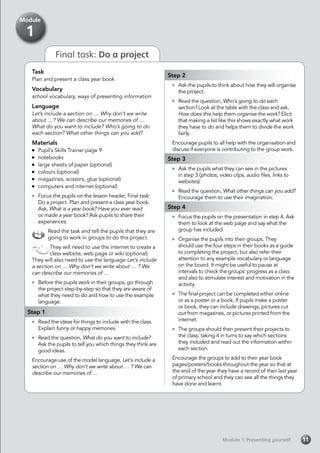 Module 1: Presenting yourself
Final task: Do a project
Task
Plan and present a class year book
Vocabulary
school vocabulary, ways of presenting information
Language
Let’s include a section on … Why don’t we write
about …? We can describe our memories of …
What do you want to include? Who’s going to do
each section? What other things can you add?
Materials
	 Pupil’s Skills Trainer page 9
	notebooks
	 large sheets of paper (optional)
	 colours (optional)
	 magazines, scissors, glue (optional)
	 computers and internet (optional)
	 Focus the pupils on the lesson header, Final task:
Do a project. Plan and present a class year book.
Ask, What is a year book? Have you ever read
or made a year book? Ask pupils to share their
experiences.
Read the task and tell the pupils that they are
going to work in groups to do this project.
They will need to use the internet to create a
class website, web page or wiki (optional)
They will also need to use the language Let’s include
a section on … Why don’t we write about … ? We
can describe our memories of …
	 Before the pupils work in their groups, go through
the project step-by-step so that they are aware of
what they need to do and how to use the example
language.
Step 1
	 Read the ideas for things to include with the class.
Explain funny or happy memories.
	 Read the question, What do you want to include?
Ask the pupils to tell you which things they think are
good ideas.
Encourage use of the model language, Let’s include a
section on … Why don’t we write about … ? We can
describe our memories of …
Module
1
Step 2
	 Ask the pupils to think about how they will organise
the project.
	 Read the question, Who’s going to do each
section? Look at the table with the class and ask,
How does this help them organise the work? Elicit
that making a list like this shows exactly what work
they have to do and helps them to divide the work
fairly.
Encourage pupils to all help with the organisation and
discuss if everyone is contributing to the group work.
Step 3
	 Ask the pupils what they can see in the pictures
in step 3 (photos, video clips, audio files, links to
websites).
	 Read the question, What other things can you add?
Encourage them to use their imagination.
Step 4
	 Focus the pupils on the presentation in step 4. Ask
them to look at the web page and say what the
group has included.
	 Organise the pupils into their groups. They
should use the four steps in their books as a guide
to completing the project, but also refer their
attention to any example vocabulary or language
on the board. It might be useful to pause at
intervals to check the groups’ progress as a class
and also to stimulate interest and motivation in the
activity.
	 The final project can be completed either online
or as a poster or a book. If pupils make a poster
or book, they can include drawings, pictures cut
out from magazines, or pictures printed from the
internet.
	 The groups should then present their projects to
the class, taking it in turns to say which sections
they included and read out the information within
each section.
Encourage the groups to add to their year book
pages/posters/books throughout the year so that at
the end of the year they have a record of their last year
of primary school and they can see all the things they
have done and learnt.
11
 