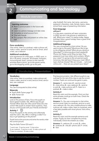 12 Module 2: Communicating and technology
Vocabulary: Presentation
Module overview
Learning outcomes
	 Read a communication in the future web
page
	 Listen to a phone message and take notes
	 Complete an email account form
	 Chat with friends
	 Do a project: Plan and present an online class
wall
Core vocabulary
chat online, listen to a podcast, make a phone call,
make a video, send an e-card, send an email, send
a text, use a webcam
Additional vocabulary
time expressions (in a few years, in 2020, soon, in
20 or 30 years), computer, 3D browser, hologram,
microcomputer, brain, connect to the internet,
activities (have a picnic, go to the sports centre,
go to the shopping centre, go to the park,
play football), first name, last name, username,
password, characters, male, female, topics, ideas,
school food, ways of presenting information
Core language
will/won’t
In a few years, everyone will wear computers.
In 2020, we won’t use phones or webcams to
talk. What’s your news? I’m twelve today. Happy
birthday! Have a good holiday! Have a great time!
Congratulations!
Additional language
You use a (computer) to (chat online). Do you
want to (go to the park)? Would you like to (go
to the shopping centre)? What are you doing on
(Saturday)? I’m phoning about (next weekend).
Phone me! Please come! Ring me later! Your
password must have letters and numbers. What’s
your news? I’m going to (the amusement park)
tomorrow. Get well soon! Enjoy your meal. Which
topic shall we choose? We can include … Let’s look
online and … How can you present your ideas?
Vocabulary
chat online, listen to a podcast, make a phone call,
make a video, send an e-card, send an email, send a
text, use a webcam
Language
You use a (computer) to (chat online).
Materials
	 Pupil’s Skills Trainer page 10
	 Skills Trainer CD
Introduction
Look at the picture of Sara. Focus the pupils on
Sara’s speech bubble. Ask, Where has she got
friends? What does she often send? Does she chat
online? Ask pupils to answer Sara’s question, How
do you communicate with your friends and family?
Activity 1 
CD
7
Focus the pupils on the activity and collectively
read the rubric. Ask, Who is making a video? Is a
boy or girl speaking on the phone?
Pupils look at the pictures and write the words under
the correct picture.
Play the Skills Trainer CD track 7.
1 send a text 2 send an email 3 chat online
4 use a webcam 5 send an e-card 6 make a phone call
7 listen to a podcast 8 make a video
Practise pronunciation. Ask different pupils to say
a phrase for the rest of the class to say the correct
number. Pupils can continue the game in pairs.
Answers: 1 – send a text, 2 – send an email,
3 – chat online, 4 – use a webcam, 5 – send an
e-card, 6 – make a phone call, 7 – listen to a
podcast, 8 – make a video
Activity 2
Read the rubric and the example. Point out that
some phrases could go on both lines. Check the
answers as a class.
Answers: 1 – You use a computer to chat online,
send an email, listen to a podcast, send an e-card,
use a webcam. 2 – You use a mobile phone to make
a phone call, make a video, listen to a podcast, send
a text (also possible with smart phone: chat online,
email)
Activity 3
Read the rubric and the example sentence and
answer. Pupils can then complete the activity
individually. Check the answers as a class.
Answers: 1 – webcam, 2 – e-card, 3 – video,
4 – podcast, 5 – chat, 6 – phone call, 7 – email,
8 – text
Communicating and technology
Module
2
 