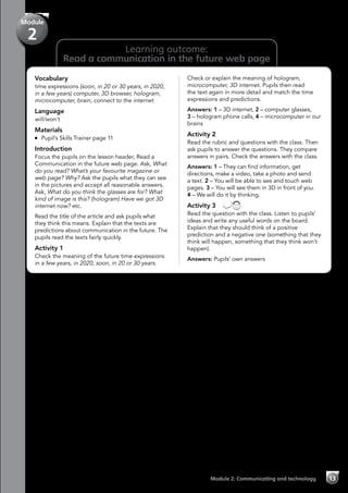 13Module 2: Communicating and technology
Learning outcome:
Read a communication in the future web page
Vocabulary
time expressions (soon, in 20 or 30 years, in 2020,
in a few years) computer, 3D browser, hologram,
microcomputer, brain, connect to the internet
Language
will/won’t
Materials
	 Pupil’s Skills Trainer page 11
Introduction
Focus the pupils on the lesson header, Read a
Communication in the future web page. Ask, What
do you read? What’s your favourite magazine or
web page? Why? Ask the pupils what they can see
in the pictures and accept all reasonable answers.
Ask, What do you think the glasses are for? What
kind of image is this? (hologram) Have we got 3D
internet now? etc.
Read the title of the article and ask pupils what
they think this means. Explain that the texts are
predictions about communication in the future. The
pupils read the texts fairly quickly.
Activity 1
Check the meaning of the future time expressions
in a few years, in 2020, soon, in 20 or 30 years.
Check or explain the meaning of hologram,
microcomputer, 3D internet. Pupils then read
the text again in more detail and match the time
expressions and predictions.
Answers: 1 – 3D internet, 2 – computer glasses,
3 – hologram phone calls, 4 – microcomputer in our
brains
Activity 2
Read the rubric and questions with the class. Then
ask pupils to answer the questions. They compare
answers in pairs. Check the answers with the class.
Answers: 1 – They can find information, get
directions, make a video, take a photo and send
a text. 2 – You will be able to see and touch web
pages. 3 – You will see them in 3D in front of you.
4 – We will do it by thinking.
Activity 3 
Read the question with the class. Listen to pupils’
ideas and write any useful words on the board.
Explain that they should think of a positive
prediction and a negative one (something that they
think will happen, something that they think won’t
happen).
Answers: Pupils’ own answers
Module
2
 