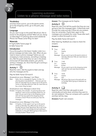 14 Module 2: Communicating and technology
Learning outcome:
Listen to a phone message and take notes
Vocabulary
activities (have a picnic, go to the sports centre,
go to the shopping centre, go to the park, play
football)
Language
Do you want to (go to the park)? Would you like to
(come to the shopping centre)? What are you doing
on (Saturday)? I’m phoning about (next weekend).
Phone me! Please come! Ring me later!
Materials
Pupil’s Skills Trainer page 12
Skills Trainer CD
Introduction
Focus the pupils on the lesson header, Listen to a
phone message and take notes. Ask, When do you
need to leave a phone message? (when you are
arranging to meet someone, cancelling a meeting,
etc.) Ask the pupils what they can see in the photo
and accept all reasonable answers, girl, phone,
writing a message, etc. Elicit that the girl is writing a
phone message.
Activity 1 
CD
8
Read the rubric. Ask the pupils to listen and say
who the messages are for.
Play the Skills Trainer CD track 8.
Answerphone voice: Message 1, ten fifteen
Dan:	 Hello, this is a message for Sophie. It’s Dan. I’m
phoning about next weekend … Have you got any
plans for Saturday? Do you want to go to the sports
centre on Saturday afternoon? We can meet there at
four o’clock. Ring me later!
Answerphone voice: Message 2, eleven forty
Kirsten:	Hi Sophie, this is Kirsten. I’m phoning about next
weekend. I want to buy a birthday present for my
sister. Do you want to go to the shopping centre
with me? Can we meet at the shopping centre
at eleven o’clock? Phone me when you hear the
message!
Answerphone voice: Message 3, four thirty
Dan: 	 Hi Sophie, it’s Dan again! I can’t go to the sports
centre on Saturday now. What are you doing on
Sunday? Are you busy? Would you like to go to the
park with me? It’s my birthday and we’re going to
celebrate it in the park! We’re going to have a picnic
and play football. Please come!
Answer: The messages are for Sophie.
Activity 2 
CD
9
Read the rubric and tell the pupils that they are now
going to hear the messages again. Collectively read
through the notes and see if there are any answers
they can remember. Pupils listen again to the
messages and complete the notes. Pause after each
answer to allow the pupils to write.
Play the Skills Trainer CD track 9.
After listening, feedback as a class to check the
answers.
Answers:
1	 Time: 		10:15
	 For: 		Sophie
	 From: 		Dan
	 Message: 	 Do you want to go to the sports centre on
Saturday afternoon? We can meet there at
four o’clock.
2	 Time: 		11:40
	 For: 		Sophie
	 From: 	 Kirsten
	 Message: 	 Do you want to go to the shopping centre
with me? Can we meet there at eleven
o’clock?
3 	 Time: 		16:30
	 For: 		Sophie
	 From: 		Dan
	 Message: 	 Would you like to go to the park with me
on Sunday? We’re going to celebrate my
birthday.
Activity 3 
Read the rubric and then ask pupils to work
individually and write down activities they want to
do next weekend. They can compare with a partner
and then tell the class.
Answers: Pupils’ own answers
Module
2
 
