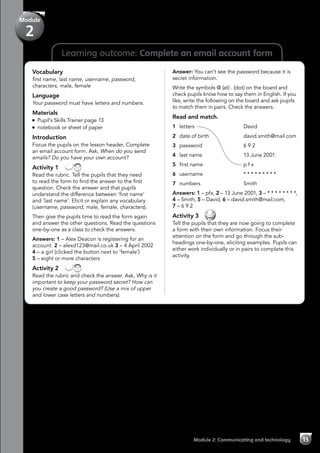 15Module 2: Communicating and technology
Learning outcome: Complete an email account form
Vocabulary
first name, last name, username, password,
characters, male, female
Language
Your password must have letters and numbers.
Materials
Pupil’s Skills Trainer page 13
notebook or sheet of paper
Introduction
Focus the pupils on the lesson header, Complete
an email account form. Ask, When do you send
emails? Do you have your own account?
Activity 1 
Read the rubric. Tell the pupils that they need
to read the form to find the answer to the first
question. Check the answer and that pupils
understand the difference between ‘first name’
and ‘last name’. Elicit or explain any vocabulary
(username, password, male, female, characters).
Then give the pupils time to read the form again
and answer the other questions. Read the questions
one-by-one as a class to check the answers.
Answers: 1 – Alex Deacon is registering for an
account. 2 – alexd123@mail.co.uk 3 – 4 April 2002
4 – a girl (clicked the button next to ‘female’)
5 – eight or more characters
Activity 2 
Read the rubric and check the answer. Ask, Why is it
important to keep your password secret? How can
you create a good password? (Use a mix of upper
and lower case letters and numbers).
Answer: You can’t see the password because it is
secret information.
Write the symbols @ (at) . (dot) on the board and
check pupils know how to say them in English. If you
like, write the following on the board and ask pupils
to match them in pairs. Check the answers.
Read and match.
1 	letters	David
2 	 date of birth	 david.smith@mail.com
3 	 password	 6 9 2
4 	 last name	 13 June 2001
5 	 first name	 p f x
6 	 username	 * * * * * * * * *
7 	 numbers 	 Smith
Answers: 1 – pfx, 2 – 13 June 2001, 3 – * * * * * * * *,
4 – Smith, 5 – David, 6 – david.smith@mail.com,
7 – 6 9 2
Activity 3 
Tell the pupils that they are now going to complete
a form with their own information. Focus their
attention on the form and go through the sub-
headings one-by-one, eliciting examples. Pupils can
either work individually or in pairs to complete this
activity.
Module
2
 
