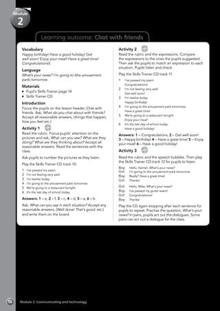 16 Module 2: Communicating and technology
Learning outcome: Chat with friends
Vocabulary
Happy birthday! Have a good holiday! Get
well soon! Enjoy your meal! Have a great time!
Congratulations!)
Language
What’s your news? I’m going to (the amusement
park) tomorrow.
Materials
	 Pupil’s Skills Trainer page 14
	 Skills Trainer CD
Introduction
Focus the pupils on the lesson header, Chat with
friends. Ask, What do you chat about with friends?
Accept all reasonable answers, (things that happen,
how you feel etc.)
Activity 1 
CD
10
Read the rubric. Focus pupils’ attention on the
pictures and ask, What can you see? What are they
doing? What are they thinking about? Accept all
reasonable answers. Read the sentences with the
class.
Ask pupils to number the pictures as they listen.
Play the Skills Trainer CD track 10.
1	 I’ve passed my exam.
2	 I’m not feeling very well.
3	 I’m twelve today.
4	 I’m going to the amusement park tomorrow.
5	 We’re going to a restaurant tonight.
6	 It’s the last day of school today.
Answers: 1 – e, 2 – f, 3 – c, 4 – d, 5 – a, 6 – b
Ask, What can you say in each situation? Accept any
reasonable answers, (Well done! That’s good. etc.)
and write them on the board.
Activity 2 
CD
11
Read the rubric and the expressions. Compare
the expressions to the ones the pupils suggested.
Then ask the pupils to match an expression to each
situation. Pupils listen and check.
Play the Skills Trainer CD track 11.
1	 I’ve passed my exam.
	 Congratulations!
2	 I’m not feeling very well.
	 Get well soon!
3	 I’m twelve today.
	 Happy birthday!
4	 I’m going to the amusement park tomorrow.
	 Have a great time!
5	 We’re going to a restaurant tonight.
	 Enjoy your meal!
6	 It’s the last day of school today.
	 Have a good holiday!
Answers: 1 – Congratulations, 2 – Get well soon!
3 – Happy birthday! 4 – Have a great time! 5 – Enjoy
your meal! 6 – Have a good holiday!
Activity 3 
CD
12
Read the rubric and the speech bubbles. Then play
the Skills Trainer CD track 12 for pupils to listen.
Boy:	 Hello, Harriet. What’s your news?
Girl:	 I’m going to the amusement park tomorrow.
Boy:	 Really? Have a great time!
Girl:	 Thanks!
Girl:	 Hello, Mike. What’s your news?
Boy:	 I’ve passed my guitar exam!
Girl:	 Congratulations!
Boy:	 Thanks!
Play the CD again stopping after each sentence for
pupils to repeat. Practise the question, What’s your
news? In pairs, pupils act out the dialogues. Some
pairs can act out a dialogue for the class.
Module
2
 