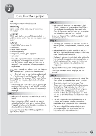 Module 2: Communicating and technology
Task
Plan and present an online class wall
Vocabulary
topics, ideas, school food, ways of presenting
information
Language
Which topic shall we choose? We can include …
Let’s look online and … How can you present your
ideas?
Materials
	 Pupil’s Skills Trainer page 15
	notebooks
	 large sheets of paper
	 colours (optional)
	 magazines, scissors, glue (optional)
	computers
	 Focus the pupils on the lesson header, Final task:
Do a project. Plan and present an online class
wall. Ask, What is a wall? Have you ever used or
designed a wall online? Ask pupils to share their
experiences.
Read the task and tell the pupils that they are
going to work in groups to do this project.
They will need to use the internet (optional)
to do research and find images. They will
also need to use the language Which topic shall we
choose? We can include … Let’s look online/in a
book and …
	 Before the pupils work in their groups, go through
the project step-by-step so that they are aware of
what they need to do and how to use the example
language.
Step 1
	 Ask the pupils what they can see in the pictures in
step 1.
	 Read the question, Which topic do you want to
write about? (school food, sports, stationery) Ask
the pupils to tell you which topic they want to write
about and listen to their ideas.
Encourage the use of the model language Which
topic shall we choose?
Step 2
	 Ask the pupils what they can see in step 2. Ask,
Why is it important to organise your ideas? Check
they understand that planning like this will help
them do the project and it is important to organise
your ideas before you start on a project.
Encourage the use of the model language Let’s look
online/in a book and …
Step 3
	 Ask the pupils what they can see in the pictures in
step 3 – photos, links to websites, video clips, audio
files.
	 Ask pupils which things it is possible to add to a
wall (all of them) and why they are a good idea (they
make the wall more interesting).
	 Pupils work online and create their walls, adding the
information. Encourage them to include photos or
links. If pupils do not have access to the internet,
they can make posters and cut pictures from
magazines.
A good site for making walls is http://padlet.com
Encourage use of the model language, We can
include …
Step 4
	 Focus the pupils on the presentation in step 4. Ask
them to look at the wall and say what it includes.
	 Organise the pupils into their groups. They
should use the four steps in their books as a guide
to completing the project, but also refer their
attention to any example vocabulary or language
on the board. It might be useful to pause at
intervals to check the groups’ progress as a class
and also to stimulate interest and motivation in the
activity.
	 The final project can be completed online or as
a poster with drawings, pictures cut out from
magazines, or pictures printed from the internet.
	 The groups should then present their projects
to the class, taking it in turns to read out the
information within each sub-section.
17
Module
2
Final task: Do a project
 