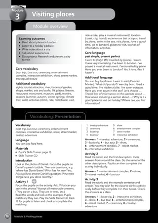 18 Module 3: Visiting places
Vocabulary: Presentation
Module overview
Learning outcomes
	 Read about places in London
	 Listen to a holiday podcast
	 Write notes about a city
	 Talk about experiences
	 Do a project: Research and present a city
	 to visit
Core vocabulary
boat trip, bus tour, ceremony, entertainment
complex, interactive exhibition, show, street market,
treetop adventure
Additional vocabulary
sights, tourist attraction, river, botanical garden,
shops, market, arts and crafts, lift, places (theatre,
restaurant, monument, museum, park), months,
seasons (summer, autumn, winter, spring), climate
(hot, cold), activities (climb, ride, rollerblade, visit,
ride a bike, play a musical instrument), location
(coast, city, island), experiences (eat octopus, travel
by plane, swim in the sea, visit places, have a good
time, go to London), places to visit, sources of
information, activities
Core language
past simple, present perfect
I went to (Italy). We travelled by (plane). I swam.
It was very interesting. I’ve been to London. I’ve
played a musical instrument. I’ve travelled by plane.
Have you ever been to London? Yes, I have./No, I
haven’t.
Additional language
You can buy food here. I want to visit (Camden
Market). What did you do? I went by boat. I had a
good time. I’ve ridden a bike. I’ve eaten octopus.
Have you ever swum in the sea? Let’s choose …
There’s lots of information on this website about …
How about including a section about …? Why is it a
good place to visit on holiday? Where can you find
information?
Vocabulary
boat trip, bus tour, ceremony, entertainment
complex, interactive exhibition, show, street market,
treetop adventure
Language
You can buy food here.
Materials
	 Pupil’s Skills Trainer page 16
	 Skills Trainer CD
Introduction
Look at the photo of Daniel. Focus the pupils on
Daniel’s speech bubble. Then ask questions, e.g.
Where has Daniel been? What has he seen? etc.
Ask pupils to answer Daniel’s question, What new
things have you done recently?
Activity 1 
CD
13
Focus the pupils on the activity. Ask, What can you
see in the photos? Accept all reasonable answers,
(They are on a bus, They are in trees, etc.)
Read the words and look at the example. Pupils
match any they can. Play the Skills Trainer CD track
13 for pupils to listen and check or complete the
matching.
1	 treetop adventure
2	 ceremony
3	 boat trip
4	 bus tour
5	 show
6	 entertainment complex
7	 street market
8	 interactive exhibition
Answers: 1 – treetop adventure, 2 – ceremony,
3 – boat trip, 4 – bus tour, 5 – show,
6 – entertainment complex, 7 – street market,
8 – interactive exhibition
Activity 2
Read the rubric and the first description. Invite
answers from around the class. Do the same for the
other descriptions. Pupils can then complete the
activity individually.
Answers: 1 – entertainment complex, 2 – show,
3 – street market, 4 – bus tour
Activity 3
Read the rubric and the example sentence and
answer. You may wish for the class to do this activity
orally before they complete it in their books. Check
the answers as a class.
Answers: 1 – boat trip, 2 – interactive exhibition,
3 – show, 4 – bus tour, 5 – entertainment complex,
6 – street market, 7 – ceremony, 8 – treetop
adventure
Visiting places
Module
3
 