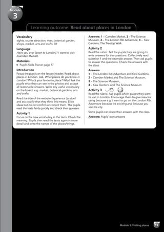 19Module 3: Visiting places
Learning outcome: Read about places in London
Vocabulary
sights, tourist attraction, river, botanical garden,
shops, market, arts and crafts, lift
Language
Have you ever (been to London)? I want to visit
(Camden Market).
Materials
	 Pupil’s Skills Trainer page 17
Introduction
Focus the pupils on the lesson header, Read about
places in London. Ask, What places do you know in
London? What’s your favourite place? Why? Ask the
pupils what they can see in the photos and accept
all reasonable answers. Write any useful vocabulary
on the board, e.g. market, botanical gardens, arts
and crafts.
Read the title of the website Experience London!
and ask pupils what they think this means. Elicit
ideas but do not confirm or correct them. The pupils
read the texts fairly quickly and check their guesses.
Activity 1
Focus on the new vocabulary in the texts. Check the
meaning. Pupils then read the texts again in more
detail and write the names of the places/things.
Answers: 1 – Camden Market, 2 – The Science
Museum, 3 – The London Rib Adventure, 4 – Kew
Gardens, The Treetop Walk
Activity 2
Read the rubric. Tell the pupils they are going to
write answers for the questions. Collectively read
question 1 and the example answer. Then ask pupils
to answer the questions. Check the answers with
the class.
Answers:
1 – The London Rib Adventure and Kew Gardens,
2 – Camden Market and The Science Museum,
3 – The Science Museum,
4 – Kew Gardens and The Science Museum
Activity 3   
Read the rubric. Ask pupils which places they want
to visit in London. Encourage them to give reasons
using because e.g. I want to go on the London Rib
Adventure because it’s exciting and because you
see the city.
Some pupils can share their answers with the class.
Answers: Pupils’ own answers
Module
3
 