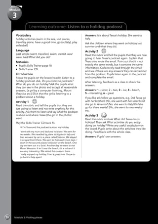 20 Module 3: Visiting places
Learning outcome: Listen to a holiday podcast
Vocabulary
holiday activities (swim in the sea, visit places,
travel by plane, have a good time, go to (Italy), play
volleyball)
Language
past simple (went, travelled, swam, visited, was/
were, had) What did you do?
Materials
	 Pupil’s Skills Trainer page 18
	 Skills Trainer CD
Introduction
Focus the pupils on the lesson header, Listen to a
holiday podcast. Ask, Do you listen to podcasts?
What do you do on holiday? Ask the pupils what
they can see in the photo and accept all reasonable
answers, (a girl by a computer listening, Mount
Vesuvius etc.) Elicit that the girl is listening to a
podcast about a holiday.
Activity 1 
CD
14
Read the rubric and tell the pupils that they are
just going to listen and not write anything for this
activity. Ask them to listen and say what the podcast
is about and where Tessa (the girl in the photo)
went.
Play the Skills Trainer CD track 14.
	 Hi I’m Tessa and this podcast is about my holiday.
	 I went with my mum and dad and my sister. We went for
two weeks. We travelled by plane to Naples in Italy and
then we went by car to a place called Salerno. We stayed
in an apartment there. We went to the beach most days. I
swam in the sea and played volleyball on the beach. One
day we went out in a boat. Another day we went to visit
Mount Vesuvius. It isn’t near the beach, it’s a volcano! It
was very interesting. We visited the museum there.
	 I really enjoyed my holiday, I had a great time. I hope to
go back to Italy again!
Answers: It is about Tessa’s holiday. She went to
Italy.
Ask the children where they went on holiday last
summer and what they did.
Activity 2 
CD
15
Read the rubric and tell the pupils that they are now
going to hear Tessa’s podcast again. Explain that
Tessa also wrote the email. Point out that it is not
exactly the same words, but it contains the same
information. Collectively read through the email
and see if there are any answers they can remember
from the podcast. Pupils listen again to the podcast
and complete the email.
After listening, feedback as a class to check the
answers.
Answers: 1 – sister, 2 – two, 3 – car, 4 – beach,
5 – interesting, 6 – great
If you like ask follow up questions, e.g. Did Tessa go
with her brother? (No, she went with her sister.) Did
she go to America? (No, she went to Italy) Did she
go for three weeks? (No, she went for two weeks)
etc.
Activity 3 
Read the rubric and ask What did Tessa do on
holiday? Then ask What activities do you enjoy
doing on holiday? Write any useful vocabulary on
the board. Pupils write about the activities they like
doing. Feed back with the whole class.
Answers: Pupils’ own answers
Module
3
 
