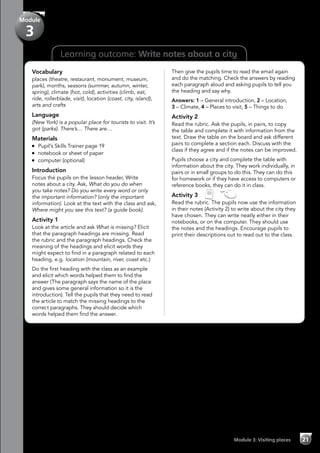 21Module 3: Visiting places
Learning outcome: Write notes about a city
Vocabulary
places (theatre, restaurant, monument, museum,
park), months, seasons (summer, autumn, winter,
spring), climate (hot, cold), activities (climb, eat,
ride, rollerblade, visit), location (coast, city, island),
arts and crafts
Language
(New York) is a popular place for tourists to visit. It’s
got (parks). There’s… There are…
Materials
	 Pupil’s Skills Trainer page 19
	 notebook or sheet of paper
	 computer (optional)
Introduction
Focus the pupils on the lesson header, Write
notes about a city. Ask, What do you do when
you take notes? Do you write every word or only
the important information? (only the important
information). Look at the text with the class and ask,
Where might you see this text? (a guide book).
Activity 1
Look at the article and ask What is missing? Elicit
that the paragraph headings are missing. Read
the rubric and the paragraph headings. Check the
meaning of the headings and elicit words they
might expect to find in a paragraph related to each
heading, e.g. location (mountain, river, coast etc.)
Do the first heading with the class as an example
and elicit which words helped them to find the
answer (The paragraph says the name of the place
and gives some general information so it is the
introduction). Tell the pupils that they need to read
the article to match the missing headings to the
correct paragraphs. They should decide which
words helped them find the answer.
Then give the pupils time to read the email again
and do the matching. Check the answers by reading
each paragraph aloud and asking pupils to tell you
the heading and say why.
Answers: 1 – General introduction, 2 – Location,
3 – Climate, 4 – Places to visit, 5 – Things to do
Activity 2
Read the rubric. Ask the pupils, in pairs, to copy
the table and complete it with information from the
text. Draw the table on the board and ask different
pairs to complete a section each. Discuss with the
class if they agree and if the notes can be improved.
Pupils choose a city and complete the table with
information about the city. They work individually, in
pairs or in small groups to do this. They can do this
for homework or if they have access to computers or
reference books, they can do it in class.
Activity 3   
Read the rubric. The pupils now use the information
in their notes (Activity 2) to write about the city they
have chosen. They can write neatly either in their
notebooks, or on the computer. They should use
the notes and the headings. Encourage pupils to
print their descriptions out to read out to the class.
Module
3
 