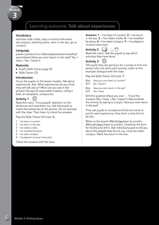 22 Module 3: Visiting places
Learning outcome: Talk about experiences
Vocabulary
activities (ride a bike, play a musical instrument,
eat octopus, travel by plane, swim in the sea, go to
London)
Language
present perfect (I’ve ridden/played/eaten/travelled/
swum/been) Have you ever (swum in the sea)? Yes, I
have. / No, I haven’t.
Materials
	 Pupil’s Skills Trainer page 20
	 Skills Trainer CD
Introduction
Focus the pupils on the lesson header, Talk about
experiences. Ask, What experiences do you think
they will talk about? What can you see in the
photos? Accept all reasonable answers, riding a
bike, an aeroplane, octopus etc.
Activity 1 
CD
16
Read the rubric. Focus pupils’ attention on the
sentences and read them out. Ask the pupils to
match the sentences to the photos. Do an example
with the class. Then listen to check the answers.
Play the Skills Trainer CD track 16.
1	 I’ve been to London.
2	 I’ve swum in the sea.
3	 I’ve ridden a bike.
4	 I’ve travelled by plane.
5	 I’ve eaten octopus.
6 	 I’ve played a musical instrument.
Check the answers with the class.
Answers: 1 – I’ve been to London. 2 – I’ve swum
in the sea. 3 – I’ve ridden a bike. 4 – I’ve travelled
by plane. 6 – I’ve eaten octopus. 7 – I’ve played a
musical instrument.
Activity 2   
Read the rubric. Ask the pupils to say which
activities they have done.
Activity 3 
CD
17
Tell pupils they are going to do a survey to find one
person who has done each activity. Listen to the
example dialogue with the class.
Play the Skills Trainer CD track 17.
Boy:	 Have you ever been to London?
Girl:	 No, I haven’t.
Boy:	 Have you ever swum in the sea?
Girl:	 Yes, I have.
Drill the question (Have you ever … ?) and the
answers (Yes, I have. / No, I haven’t.) Demonstrate
the activity by saying to a pupil, Have you ever swum
in the sea?
Then ask pupils to circulate and find one name to
put for each experience. Give them a time limit to
do this.
Write on the board: (Marta) has been to London.
(Manuel) hasn’t been to London. Underline the form
for he/she and drill it. Ask individual pupils to tell you
about the people they found, e.g. Lucia has eaten
octopus. Pablo has swum in the sea.
Module
3
 