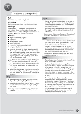 Module 3: Visiting places
Final task: Do a project
Task
Research and present a city to visit
Vocabulary
places to visit, sources of information, activities
Language
Let’s choose … , There’s lots of information on
this website about … , How about including a
section about … ? Why is it a good place to visit on
holiday? Where can you find information?
Materials
	 Pupil’s Skills Trainer page 21
	notebooks
	 large sheets of paper
	 colours (optional)
	 magazines, scissors, glue (optional)
	 computers (optional)
	 Focus the pupils on the lesson header, Final task:
Do a project. Research and present a city to visit.
Ask, What places have you visited on holiday? Were
they good to visit? Why/Why not? What places
might be good to visit? Why? Ask pupils to share
their experiences and ideas.
Read the task and tell the pupils that they are
going to work in groups to do this project.
They will need to use the internet (optional)
or other resources to do research and find
images.
	 Before the pupils work in their groups, go through
the project step-by-step so that they are aware of
what they need to do and how to use the example
language.
Step 1
	 Ask the pupils what they can see in the photos in
step 1 (Rome, Paris, Sydney, Moscow).
	 Read the question, Think of a city. Why is it a good
place to visit on holiday? Ask the pupils to tell you
their ideas.
Encourage use of the model language, Let’s choose
… because …
Step 2
Ask the pupils what they can see in the pictures in
step 2 (a website, a reference book, a guidebook,
a tourist information leaflet.) Elicit that they are all
sources of information.
Read the question, Where can you find information?
The pupils should consider where they can find
information.
Encourage use of the model language, There’s lots of
information in this book/on this website about …
Step 3
Look at the table with the pupils and elicit how it will
help them to take notes. Encourage them to use
these sections or choose their own.
Tell them to make notes and then find photos
and pictures to make their work more interesting.
Remind them to make their texts look attractive,
e.g. use different colours and fonts etc.
Encourage use of the model language, How about
including a section on …
Step 4
	 Focus the pupils on the presentation in step 4. Ask
them to look at the description.
	 Organise the pupils into their groups. They
should use the four steps in their books as a guide
to completing the project, but also refer their
attention to any example vocabulary or language
on the board. It might be useful to pause at
intervals to check the groups’ progress as a class
and also to stimulate interest and motivation in the
activity.
	 The final project can be completed as a
presentation (e.g. using PowerPoint or another
similar tool) or as a Word document. If pupils don’t
have access to computers they can make leaflets or
posters using pictures cut out from magazines, or
pictures printed from the internet.
	 The groups should then present their projects
to the class, taking it in turns to read out the
information within each sub-section.
23
Module
3
 