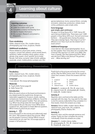 24 Module 4: Learning about culture
Vocabulary: Presentation
Module overview
Learning outcomes
	 Read a What’s on city guide
	 Listen to a visitor audio guide
	 Complete a cinema membership form
	 Ask for theatre information
	 Do a project: Research and present a
biography
Core vocabulary
ballet, classical music, film, modern dance,
photography, pop music, sculpture, theatre
Additional vocabulary
Places related to culture (arts centre, cinema,
museum, concert hall, palace), culture words (event,
exhibition, ballet company, story), palace, wives,
ghosts, king, queen, court, guards, forms (male,
female, first name, surname, date of birth, address,
postcode, email, mobile phone number), join, film
genres (adventure, horror, science fiction, comedy,
animation, detective), production, tickets, book
online, professions, past simple verbs
Core language
past simple, past continuous
He gave it to King Henry VIII in 1529. Henry VIII
was a famous English king. There were over 1,000
people in King Henry VIII’s court. He built enormous
kitchens. …the guards were closing the palace.
They saw a strange figure. How long is it on for?
Where’s it on? How much are the tickets? Can I
book online?
Additional language
I love (dance). She enjoys (photography). It’s on
for (two weeks). How many films are on at (the Old
Cinema)? She was born on (12th June 2002). She
lives in (Leeds). She likes (adventure) films. When
was she born? Why is she famous? He painted …
and … What did they do?
Vocabulary
ballet, classical music, film, modern dance,
photography, pop music, sculpture, theatre
Language
I love (dance). She enjoys (photography).
Materials
	 Pupil’s Skills Trainer page 22
	 Skills Trainer CD
Introduction
Write the word culture on the board and brainstorm
any related words the pupils know. Accept any
reasonable suggestions, (museum, books, reading,
orchestra etc.) Look at the photo of Marina. Focus the
pupils on Marina’s speech bubble. Then ask questions,
e.g. Which two things does she love? (pop music
and sculpture) Do you like pop music? What about
sculpture? etc. Ask pupils to answer Marina’s question,
Which kinds of culture do you enjoy?
Activity 1 
CD
18
Focus the pupils on the activity and collectively read
the rubric. Ask questions about the pictures. What
are the people in picture 2 doing? Which musical
instruments can you see? etc. Encourage pupils to
answer in full sentences.
Pupils look at the pictures and write the correct
words. Play the Skills Trainer track 18 for pupils to
check their answers. Check the answers with the
class.
1	 sculpture
2	 film
3	 pop music
4	 classical music
5	 photography
6	 theatre
7	 ballet
8	 modern dance
Answers 1 – sculpture, 2 – film, 3 – pop music,
4 – classical music, 5 – photography, 6 – theatre,
7 – ballet, 8 – modern dance
Activity 2
Read the rubric and look at the table and the
example with the class. You may wish for the class
to do this activity orally before they complete it in
their books. Check the answers as a class.
Answers: Dance: ballet, modern dance, Music:
classical music, pop music, Art: sculpture,
photography, Drama: theatre, film
Activity 3
Read the rubric and the example sentence and
answer. Pupils can then complete the activity
individually. Check the answers as a class.
Answers: 1 – modern dance, ballet,
2 – photography, 3 – film, 4 – classical music
5 – theatre, 6 – pop music
Learning about culture
Module
4
 