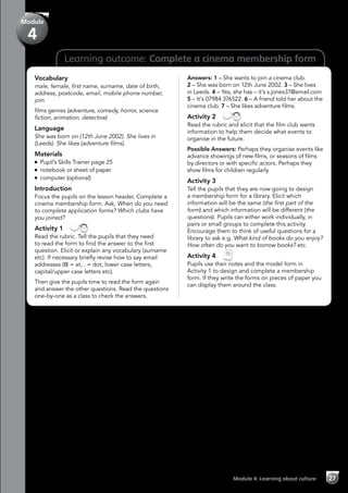 27Module 4: Learning about culture
Learning outcome: Complete a cinema membership form
Vocabulary
male, female, first name, surname, date of birth,
address, postcode, email, mobile phone number,
join
films genres (adventure, comedy, horror, science
fiction, animation, detective)
Language
She was born on (12th June 2002). She lives in
(Leeds). She likes (adventure films).
Materials
Pupil’s Skills Trainer page 25
notebook or sheet of paper
computer (optional)
Introduction
Focus the pupils on the lesson header, Complete a
cinema membership form. Ask, When do you need
to complete application forms? Which clubs have
you joined?
Activity 1 
Read the rubric. Tell the pupils that they need
to read the form to find the answer to the first
question. Elicit or explain any vocabulary (surname
etc). If necessary briefly revise how to say email
addresses (@ = at, . = dot, lower case letters,
capital/upper case letters etc).
Then give the pupils time to read the form again
and answer the other questions. Read the questions
one-by-one as a class to check the answers.
Answers: 1 – She wants to join a cinema club.
2 – She was born on 12th June 2002. 3 – She lives
in Leeds. 4 – Yes, she has – it’s s.jones37@email.com
5 – It’s 07984 376522. 6 – A friend told her about the
cinema club. 7 – She likes adventure films.
Activity 2 
Read the rubric and elicit that the film club wants
information to help them decide what events to
organise in the future.
Possible Answers: Perhaps they organise events like
advance showings of new films, or seasons of films
by directors or with specific actors. Perhaps they
show films for children regularly.
Activity 3
Tell the pupils that they are now going to design
a membership form for a library. Elicit which
information will be the same (the first part of the
form) and which information will be different (the
questions). Pupils can either work individually, in
pairs or small groups to complete this activity.
Encourage them to think of useful questions for a
library to ask e.g. What kind of books do you enjoy?
How often do you want to borrow books? etc.
Activity 4 
Pupils use their notes and the model form in
Activity 1 to design and complete a membership
form. If they write the forms on pieces of paper you
can display them around the class.
Module
4
 