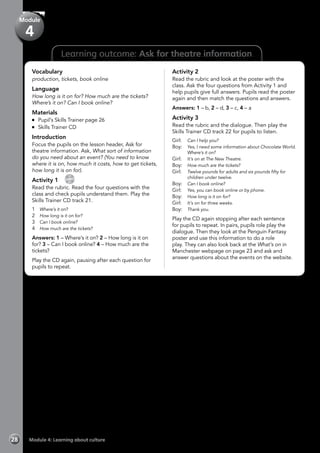 28 Module 4: Learning about culture
Learning outcome: Ask for theatre information
Vocabulary
production, tickets, book online
Language
How long is it on for? How much are the tickets?
Where’s it on? Can I book online?
Materials
	 Pupil’s Skills Trainer page 26
	 Skills Trainer CD
Introduction
Focus the pupils on the lesson header, Ask for
theatre information. Ask, What sort of information
do you need about an event? (You need to know
where it is on, how much it costs, how to get tickets,
how long it is on for).
Activity 1 
CD
21
Read the rubric. Read the four questions with the
class and check pupils understand them. Play the
Skills Trainer CD track 21.
1	 Where’s it on?
2	 How long is it on for?
3	 Can I book online?
4	 How much are the tickets?
Answers: 1 – Where’s it on? 2 – How long is it on
for? 3 – Can I book online? 4 – How much are the
tickets?
Play the CD again, pausing after each question for
pupils to repeat.
Activity 2
Read the rubric and look at the poster with the
class. Ask the four questions from Activity 1 and
help pupils give full answers. Pupils read the poster
again and then match the questions and answers.
Answers: 1 – b, 2 – d, 3 – c, 4 – a
Activity 3
Read the rubric and the dialogue. Then play the
Skills Trainer CD track 22 for pupils to listen.
Girl:	 Can I help you?
Boy:	 Yes, I need some information about Chocolate World.
Where’s it on?
Girl:	 It’s on at The New Theatre.
Boy:	 How much are the tickets?
Girl:	 Twelve pounds for adults and six pounds fifty for
children under twelve.
Boy:	 Can I book online?
Girl:	 Yes, you can book online or by phone.
Boy:	 How long is it on for?
Girl:	 It’s on for three weeks.
Boy:	 Thank you.
Play the CD again stopping after each sentence
for pupils to repeat. In pairs, pupils role play the
dialogue. Then they look at the Penguin Fantasy
poster and use this information to do a role
play. They can also look back at the What’s on in
Manchester webpage on page 23 and ask and
answer questions about the events on the website.
Module
4
 