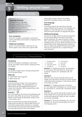 30 Module 5: Getting around town
Vocabulary: Presentation
Module overview
Learning outcomes
	 Read a fun run web page
	 Listen to public information
	 Write an email giving directions
	 Ask for and give directions
	 Do a project: Plan and present a fun run
poster for where you live
Core vocabulary
chemist’s, fire station, hairdresser’s, information
centre, post office, service station, shopping centre,
train station
Additional vocabulary
gorilla, in the wild, protect, costumes, fun run,
famous sights, route, ticket, price, special offer,
places (park, school, museum, bus station,
restaurant), charitable causes, times, dates
Core language
directions
Is the (train station) near here? Go to the (fire
station). Where’s the (museum)? Turn left/right. Go
straight on. Cross the road. It’s on the right/left.
Take the second right/left. It’s opposite the (park).
Additional language
You go here to (get a train). You (buy stamps) here.
Go to the (post office). All of the runners wear
(gorilla costumes). You need to be (over 14 years
old)., at the train station, in an information centre/
shopping centre, on a bus, (Bolts toy shop) is on the
(second floor) of the shopping centre. Excuse me.
Can you repeat that, please? Thanks for your help!
How can you make the fun run special? Do you
want costumes?
Vocabulary
chemist’s, fire station, hairdresser’s, information
centre, post office, service station, shopping centre,
train station
Language
You go here to (get a train). You (buy stamps) here.
Go to the (post office).
Materials
	 Pupil’s Skills Trainer page 28
	 Skills Trainer CD
Introduction
Look at the picture of Sam. Focus the pupils on
Sam’s speech bubble. Then ask questions, e.g.
Where did he go last weekend? Ask pupils to
answer Sam’s question, Which places do you often
go to in your town?
Activity 1 
CD
23
Focus the pupils on the activity and collectively read
the rubric. Ask, What can you see in the pictures?
Where is this? Accept all reasonable answers, (This
is a fire station. etc.)
Read the words below and look at the example.
Pupils match any they can. Play the Skills Trainer CD
track 23 for pupils to listen and check or complete
the matching. Pause the audio after each description
and ask pupils to point to the correct photo.
1	 shopping centre
3	 train station
5	 information centre
7	 hairdresser’s
2	 service station
4	 post office
6	 chemist’s
8	 fire station
Answers: 1 – shopping centre, 2 – service station,
3 – train station, 4 – post office, 5 – information
centre, 6 – chemist’s, 7 – hairdresser’s, 8 – fire
station
Activity 2
Read the rubric and the example sentence and
answer. You may wish for the class to do this activity
orally before they complete it in their books. Check
the answers as a class.
Answers: 1 – shopping centre, 2 – fire station,
3 – train station, 4 – hairdresser’s, 5 – service station,
6 – post office, 7 – chemist’s, 8 – information centre
Activity 3
Read the rubric and the first sentence with the class.
Invite answers from around the class. Do the same
for the other sentences. Pupils can then complete
the activity individually.
Answers: 1 – Go to the hairdresser’s. 2 – Go to the
chemist’s. 3 – Go to the service station. 4 – Go to
the shopping centre.
Getting around town
Module
5
 