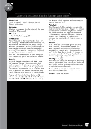 31Module 5: Getting around town
Learning outcome: Read a fun run web page
Vocabulary
gorilla, in the wild, protect, costumes, fun run,
famous sights, route
Language
All of the runners wear (gorilla costumes). You need
to be (over 14 years old).
Materials
	 Pupil’s Skills Trainer page 29
Introduction
Focus the pupils on the lesson header, Read a fun
run web page. Then focus them on the photos. Ask,
What can you see? What are the people doing?
What are they wearing? Why do you think they are
wearing these costumes? Accept all reasonable
answers. Write any useful vocabulary on the board,
e.g. gorilla, costume, run, race etc.
Elicit that it is a website about an event. The pupils
read the text fairly quickly and check their guesses.
Activity 1
Focus on the new vocabulary in the texts. Check
the meaning. Then ask questions to elicit what
each paragraph is about, e.g. Paragraph 1 gives a
general description of the event. Paragraph 2 tells
you when this event started, and so on. Pupils then
read six questions and read the text again in more
detail. They match the questions to the paragraphs.
Answers: 1 – What is the Great Gorilla Run? 2 –
When was the first Great Gorilla Run? 3 – What is the
Great Gorilla Run for? 4 – How old do you need to
be? 5 – How long is the route? 6 – Where’s a good
place to watch the run?
Activity 2
Read the rubric. Tell the pupils they are going to
read statements and decide if they are true or false.
Make sure they understand they have to correct
any false statements, and copy true statements.
Collectively read statement 1 and elicit the correct
answer. Then, individually or in pairs, pupils
complete the exercise. Check the answers round
the class.
Answers:
1 – F – All of the runners wear gorilla costumes.
2 – F – The first Great Gorilla Run was in 2003.
3 – F – There are no more than 800 mountain
gorillas left in the wild. 4 – T – Children under 14
can’t do the Great Gorilla Run. 5 – T – You can run
or walk the route. 6 – F – The road by the River
Thames is a great place to watch the run.
Activity 3 
Read the rubric. Ask pupils their opinion. Encourage
them to give reasons using because, e.g. I think it’s
a good idea because it’s important to raise money
to protect endangered animals.
Pupils write their answers. Some pupils can share
their answers with the class.
Answers: Pupils’ own answers
Module
5
 