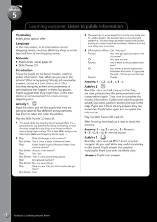 32 Module 5: Getting around town
Learning outcome: Listen to public information
Vocabulary
ticket, price, special offer
Language
at the train station, in an information centre/
shopping centre, on a bus, (Bolts toy shop) is on the
(second) floor of the shopping centre.
Materials
	 Pupil’s Skills Trainer page 30
	 Skills Trainer CD
Introduction
Focus the pupils on the lesson header, Listen to
public information. Ask, What can you see in the
photos? What is happening? Accept all reasonable
answers, (a boy at a train station, etc.). Elicit
that they are going to hear announcements or
conversations that happen in these four places.
Pupils suggest what they might hear, (in the train
station an announcement for a train arriving/
departing etc.).
Activity 1 
CD
24
Read the rubric and tell the pupils that they are
going to listen to four different announcements.
Ask them to listen and order the photos.
Play the Skills Trainer CD track 24.
1	 This week, Bolts toy shop has lots of special offers. It’s a
great place to buy presents for family and friends, so visit
the shop today! Bolts toy shop is on the second floor,
next to Andy’s sports shop. This is Kate Miller and you are
listening to Waterway Shopping Centre radio …
2	Boy:	 Does this bus go to the museum?
	 Bus driver:	 Yes, it does. It stops at Museum Street.
	Boy:	 Great. I want to go to Museum Street. How
much is a ticket?
	 Bus driver:	 Are you under twelve?
	Boy:	 Yes, I am.
	 Bus Driver:	Then it´s one pound forty, please.
	Boy:	 One pound fourteen?
	 Bus Driver:	No, one pound forty.
	Boy:	 Here you are. Can you tell me when we get
there?
	 Bus driver:	 Sure.
3	 The next train to arrive at platform 6 is the nine thirty train
to London Euston. The London train is now arriving at
platform 6. This train stops at Milton Keynes and London,
arriving in London Euston at ten fifteen. Platform 6 for the
nine thirty train to London.
4 	 Information officer:	Can I help you?
	Tourist:	 Yes, have you got any maps of the
city centre?
	IO:	 Yes, here you are.
	Tourist:	 And is there a service station near
here?
	IO:	 Yes, there’s a service station two
kilometres from here. It’s opposite
the park. I’ll show you on the map.
	Tourist:	 Thanks.
Answers: 1 – c, 2 – d, 3 – a, 4 – b
Activity 2 
CD
25
Read the rubric and tell the pupils that they
are now going to hear the announcements and
conversations again. They have to complete the
missing information. Collectively read through the
advert, bus ticket, platform screen and look at the
map. Pupils see if there are any answers they can
remember. Pupils listen again and complete the
information.
Play the Skills Trainer CD track 25.
After listening, feed back as a class to check the
answers.
Answers: 1 – toy, 2 – second, 3 – Museum,
4 – £1.40, 5 – six, 6 – service station
Activity 3 
Read the rubric and ask Which kinds of public
transport do you use? Write any useful vocabulary
on the board. Pupils answer the question
individually. Feed back with the whole class.
Answers: Pupils’ own answers
Module
5
 