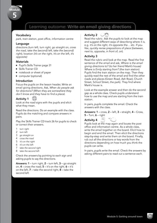 33Module 5: Getting around town
Learning outcome: Write an email giving directions
Vocabulary
park, train station, post office, information centre
Language
directions (turn left, turn right, go straight on, cross
the road, take the (second) left, take the (second)
right), location (it’s on the right, it’s on the left, it’s
opposite)
Materials
	 Pupil’s Skills Trainer page 31
	 Skills Trainer CD
	 notebook or sheet of paper
	 computer (optional)
Introduction
Focus the pupils on the lesson header, Write an
email giving directions. Ask, When do people ask
for directions? (When they are somewhere they
don’t know and they have to find a place).
Activity 1 
CD
26
Look at the road signs with the pupils and elicit
what they mean.
Read the directions. Do an example with the class.
Pupils do the matching and compare answers in
pairs.
Play the Skills Trainer CD track 26 for pupils to check
or correct their answers.
1	 turn right
2	 turn left
3	 go straight on
4	 cross the road
5	 it’s on the right
6	 it’s on the left
7	 take the second right
8	 take the second left
Check the answers by pointing to each sign and
asking pupils to say the directions.
Answers: 1 – turn right, 2 – turn left, 3 – go straight
on, 4 – cross the road, 5 – it’s on the right, 6 – it’s
on the left, 7 – take the second right, 8 – take the
second left
Activity 2 
Read the rubric. Ask the pupils to look at the map
and suggest different ways of describing where it is,
e.g. it’s on the right, it’s opposite the… etc. If you
like, quickly revise prepositions of place (between,
next to, opposite, in front of, on).
Activity 3
Read the rubric and look at the map. Read the first
sentence of the email and ask, Where is the email
giving directions to? (to her friend Mark’s house)
Where is Emily starting from? (the train station).
Pupils find the train station on the map. Then they
quickly read the rest of the email and find the other
roads and places (Green Road, Ash Road, Church
Street, School Street, the park). They find where
Mark’s house is.
Look at the example answer and then do the second
gap as a whole class. Check pupils understand
how to use the map and are starting from the train
station.
In pairs, pupils complete the email. Check the
answers with the class.
Answers: 1 – cross, 2 – left, 3 – straight, 4 – Cross,
5 – Turn, 6 – right
Activity 4   
Pupils look at the map again and locate the post
office and information centre. As a whole class,
write the email together on the board. Elicit how to
begin and end the email. Then elicit the directions
step-by-step and write them on the board. Finally,
rub out all the directions or key words from the
directions depending on how much you think the
pupils can write.
In pairs, pupils write the email. Check the answers by
asking different pairs to read out a sentence each.
Module
5
 