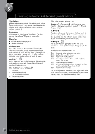 34 Module 5: Getting around town
Learning outcome: Ask for and give directions
Vocabulary
places (information centre, fire station, post office,
service station, shopping centre, hairdresser’s, bus
station, train station, restaurant, park, museum,
school, chemist’s)
Language
Excuse me. Is the (cinema) near here? Can you
repeat that, please? Thanks for your help!
Materials
	 Pupil’s Skills Trainer page 32
	 Skills Trainer CD
Introduction
Focus the pupils on the lesson header, Ask for
and give directions. Briefly revise the directions
they remember (turn left/turn right, go straight on,
cross the road, it’s on the left/it’s on the right). If
necessary, go back and look at page 31 again.
Activity 1 
CD
27
Read the rubric. Focus the pupils on the sentences
and read them out. Ask the pupils to listen and
number the sentences.
Play the Skills Trainer CD track 27.
1	 Excuse me.
2	 Is the cinema near here?
3	 Can you repeat that, please?
4	 Thanks for your help!
Check the answers with the class.
Answers: 1 – Excuse me. 2 – Is the cinema near
here? 3 – Can you repeat that, please? 4 – Thanks
for your help!
Activity 2
Read the rubric and the words in the key. Look at
the symbols and identify them with the class. Ask
the pupils to find the different places on the map.
Pupils choose three places individually.
Activity 3 
CD
28
Tell pupils they are going to ask for and give
directions. Listen to the example dialogue with the
class.
Play the Skills Trainer CD track 28.
Boy:	 Excuse me. Is the train station near here?
Girl:	 Yes. Turn left into Main Street.
Boy:	 OK, turn left into Main Street.
Girl:	 Yes, and go straight on. Then turn left into Station
Road. It’s on the left.
Boy:	 Can you repeat that, please?
Girl:	 Sure. Turn left into Main Street. Go straight on. Then
turn left into Station Road. It’s on the left.
Boy:	 OK. Thanks for your help!
Do an example with the whole class. If you like, write
it on the board. Pupils do the role play in pairs. Pairs
can act out a role play for the whole class.
Module
5
 