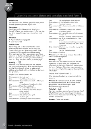 38 Module 6: Shopping and advertising
Learning outcome: Listen and complete a refund form
Vocabulary
refund, form, name, address, phone number, email
address, product, problem, sign a form
Language
Can I help you? I’d like a refund. What’s your
(name)? Why do you want to return it? Can you sign
the form, please? I might buy a new phone next
week.
Materials
	 Pupil’s Skills Trainer page 36
	 Skills Trainer CD
Introduction
Focus the pupils on the lesson header, Listen
and complete a refund form. Focus the pupils
on the photo and ask, What can you see? What
is happening? Accept all reasonable answers,
They are in a shop. There is a problem. etc. Focus
attention on the form and ask, What is the form for?
Elicit or explain it is for when you take something
back to a shop. Pre-teach refund, customer, sign.
Activity 1 
CD
30
Read the rubric and tell the pupils that they are
just going to listen and not write anything for this
activity. Remind pupils of how to say an email
address (at and dot). Ask them to listen and answer
the questions.
Play the Skills Trainer CD track 30.
Shop assistant:	Can I help you?
Lisa:	 Yes, I’d like a refund, please.
Shop assistant:	OK, can I take some details … What’s your
name?
Lisa:	 It’s Lisa Dawson. That’s D-A-W-S-O-N.
Shop assistant: OK, and your address?
Lisa:	 It’s number 12 Green Street
Shop assistant:	OK, so that’s 12 Green Street. And your
phone number?
Lisa:	 It’s 0785 239846
Shop assistant:	0785 239846? Is that right?
Lisa:	 Yes, that’s right.
Shop assistant:	And have you got an email address?
Lisa:	 Yes, it’s lisadawson at mail dot com
Shop assistant:	Is that ‘lisadawson’ all one word?
Lisa:	 Yes, it’s all one word.
Shop assistant:	OK … lisadawson at mail (m-a-i-l) dot com.
Lisa:	 Yes.
Shop assistant:	And what is it that you want to return?
Lisa:	 It’s a mobile phone.
Shop assistant:	OK … a mobile phone. Why do you want
to return it?
Lisa:	 I bought it yesterday, but it doesn’t work.
Shop assistant:	OK, so do you want a refund or a new
phone?
Lisa:	 A refund, please. I might buy a new phone
next week, but I’m not sure. But I’d like a
refund now.
Shop assistant:	OK, here’s your money. Can you sign the
form here?
Lisa:	 Yes, OK. Thanks. Goodbye.
Shop assistant:	Goodbye.
Answers: She’s in the shop because she wants a
refund for a mobile phone.
Activity 2 
CD
31
Read the rubric and tell the pupils that they are
now going to listen again and complete the
information in the form. Collectively read through
the form. Pupils see if there are any answers they
can remember. Pupils listen again and complete the
information.
Play the Skills Trainer CD track 31.
After listening, feedback as a class to check the
answers.
Answers: 1 – 12 Green Street, 2 – 0785 239846,
3 – lisadawson@mail.com, 4 – a mobile phone,
5 – Problem: the product doesn’t work,
6 – Customer wants: a refund
Activity 3 
Ask Have your ever returned something to a shop?
Why? Write any useful vocabulary on the board.
Pupils answer the questions individually. Feed back
with the whole class.
Answers: Pupils’ own answers
Module
6
 