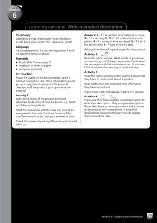 39Module 6: Shopping and advertising
Learning outcome: Write a product description
Vocabulary
describing things (rectangular, made of plastic/
metal, black, blue, small, thin, expensive, great)
Language
It’s quite expensive. It’s not very expensive. I think
it’s (great)! It comes in (blue).
Materials
	 Pupil’s Skills Trainer page 37
	 notebook or sheet of paper
	 computer (optional)
Introduction
Focus the pupils on the lesson header, Write a
product description. Ask, What information would
you put in a product description? (a physical
description of the product, your opinion of the
product).
Activity 1
Look at the photo of the product and elicit
adjectives to describe it onto the board, e.g. black
and blue, rectangular etc.
Read the description with the class and look at the
example with the class. Pupils do the rest of the
true/false sentences and compare answers in pairs.
Check the answers by asking different pupils to read
them out.
Answers: 1 – T The product is for listening to music.
2 – F It’s rectangular. 3 – F It’s made of metal and
plastic. 4 – F It comes in blue and black. 5 – T It isn’t
big and it’s thin. 6 – F Sara thinks it’s great.
Ask pupils to think of a good slogan for this product.
Activity 2 
Read the rubric and ask, What words do you know
for describing cost? (cheap, expensive). Pupils read
the text again and find the relevant part of the text.
Elicit or explain the meaning of quite and very.
Activity 3
Read the rubric and look at the outline. Explain that
they have to make notes about a product.
Read each line in turn and elicit what information
they have to put there.
Pupils make notes individually, in pairs or in groups.
Activity 4   
Pupils use their notes and the model description to
write their description. They compare descriptions.
If you like, they can draw a picture or find a picture
to accompany their descriptions. If they write
descriptions on pieces of paper you can display
them around the class.
Module
6
 