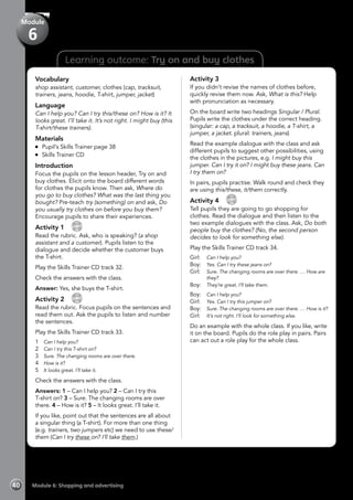 40 Module 6: Shopping and advertising
Learning outcome: Try on and buy clothes
Vocabulary
shop assistant, customer, clothes (cap, tracksuit,
trainers, jeans, hoodie, T-shirt, jumper, jacket)
Language
Can I help you? Can I try this/these on? How is it? It
looks great. I’ll take it. It’s not right. I might buy (this
T-shirt/these trainers).
Materials
	 Pupil’s Skills Trainer page 38
	 Skills Trainer CD
Introduction
Focus the pupils on the lesson header, Try on and
buy clothes. Elicit onto the board different words
for clothes the pupils know. Then ask, Where do
you go to buy clothes? What was the last thing you
bought? Pre-teach try (something) on and ask, Do
you usually try clothes on before you buy them?
Encourage pupils to share their experiences.
Activity 1 
CD
32
Read the rubric. Ask, who is speaking? (a shop
assistant and a customer). Pupils listen to the
dialogue and decide whether the customer buys
the T-shirt.
Play the Skills Trainer CD track 32.
Check the answers with the class.
Answer: Yes, she buys the T-shirt.
Activity 2 
CD
33
Read the rubric. Focus pupils on the sentences and
read them out. Ask the pupils to listen and number
the sentences.
Play the Skills Trainer CD track 33.
1	 Can I help you?
2	 Can I try this T-shirt on?
3	 Sure. The changing rooms are over there.
4	 How is it?
5	 It looks great. I’ll take it.
Check the answers with the class.
Answers: 1 – Can I help you? 2 – Can I try this
T-shirt on? 3 – Sure. The changing rooms are over
there. 4 – How is it? 5 – It looks great. I’ll take it.
If you like, point out that the sentences are all about
a singular thing (a T-shirt). For more than one thing
(e.g. trainers, two jumpers etc) we need to use these/
them (Can I try these on? I’ll take them.)
Activity 3
If you didn’t revise the names of clothes before,
quickly revise them now. Ask, What is this? Help
with pronunciation as necessary.
On the board write two headings Singular / Plural.
Pupils write the clothes under the correct heading.
(singular: a cap, a tracksuit, a hoodie, a T-shirt, a
jumper, a jacket. plural: trainers, jeans)
Read the example dialogue with the class and ask
different pupils to suggest other possibilities, using
the clothes in the pictures, e.g. I might buy this
jumper. Can I try it on? I might buy these jeans. Can
I try them on?
In pairs, pupils practise. Walk round and check they
are using this/these, it/them correctly.
Activity 4 
CD
34
Tell pupils they are going to go shopping for
clothes. Read the dialogue and then listen to the
two example dialogues with the class. Ask, Do both
people buy the clothes? (No, the second person
decides to look for something else).
Play the Skills Trainer CD track 34.
Girl:	 Can I help you?
Boy:	 Yes. Can I try these jeans on?
Girl:	 Sure. The changing rooms are over there. … How are
they?
Boy:	 They’re great. I’ll take them.
Boy:	 Can I help you?
Girl:	 Yes. Can I try this jumper on?
Boy:	 Sure. The changing rooms are over there. … How is it?
Girl:	 It’s not right. I’ll look for something else.
Do an example with the whole class. If you like, write
it on the board. Pupils do the role play in pairs. Pairs
can act out a role play for the whole class.
Module
6
 