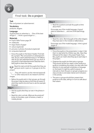 Module 6: Shopping and advertising
Final task: Do a project
Task
Plan and present an advertisement
Vocabulary
products, slogans
Language
A good place to advertise is … One of the best
things is … I think a good slogan is …
Materials
	 Pupil’s Skills Trainer page 39
	notebooks
	 large sheets of paper
	 colours (optional)
	 pictures or photos of products (optional)
	 computers (optional)
	 Focus the pupils on the lesson header, Final task:
Do a project. Plan and present an advertisement.
Ask, Do you watch advertisements on TV? Where
else do you see advertisements? Can you think of
any good or bad advertisements? Describe them.
Ask pupils to share their ideas.
Read the task and tell the pupils that they are
going to work in pairs or in groups to do this
project.
They will need to use the internet (optional)
or other resources to do research and find
images.
	 Before the pupils work in their groups, go through
the project step-by-step so that they are aware of
what they need to do and how to use the example
language.
Step 1
	 Ask the pupils what they can see in the photos in
step 1.
	 Read the rubric and ask, What are the products?
(a bar of chocolate, a pair of trainers, a watch, a
mobile phone).
Step 2
	 Read the questions and ask the pupils to think
about them.
Encourage use of the model language, A good
place to advertise is … and one of the best things
is … .
Step 3
	 Read the rubric. Remind pupils of the other slogans
they have seen in the module or talked about.
Encourage use of the model language, I think a good
slogan is …
Step 4
	 Focus the pupils on the presentation in step 4. Ask
them to read what the children say. Ask, Have they
followed all the steps in the project? (yes). If you
like, pupils can match what they say to each step in
the project.
	 Organise the pupils into their pairs or groups.
They should use the four steps in their books as a
guide to completing the project, but also refer their
attention to any example vocabulary or language
on the board. It might be useful to pause at
intervals to check the pairs or groups’ progress as a
class and also to stimulate interest and motivation
in the activity.
	 The pairs or groups should then present their
projects to the class, taking it in turns to talk about
their advert.
41
Module
6
 