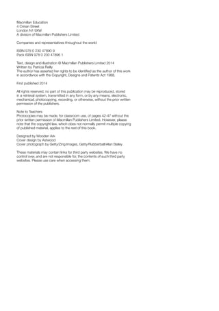 Macmillan Education
4 Crinan Street
London N1 9XW
A division of Macmillan Publishers Limited
Companies and representatives throughout the world
ISBN 978 0 230 47890 9
Pack ISBN 978 0 230 47896 1
Text, design and illustration © Macmillan Publishers Limited 2014
Written by Patricia Reilly
The author has asserted her rights to be identified as the author of this work
in accordance with the Copyright, Designs and Patents Act 1988.
First published 2014
All rights reserved; no part of this publication may be reproduced, stored
in a retrieval system, transmitted in any form, or by any means, electronic,
mechanical, photocopying, recording, or otherwise, without the prior written
permission of the publishers.
Note to Teachers
Photocopies may be made, for classroom use, of pages 42-47 without the
prior written permission of Macmillan Publishers Limited. However, please
note that the copyright law, which does not normally permit multiple copying
of published material, applies to the rest of this book.
Designed by Wooden Ark
Cover design by Astwood
Cover photograph by Getty/Zing Images, Getty/Rubberball/Alan Bailey
These materials may contain links for third party websites. We have no
control over, and are not responsible for, the contents of such third party
websites. Please use care when accessing them.
 