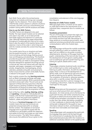 4 Introduction
Skills Trainer Introduction
Each Skills Trainer within this six-level series
comprises six modules and brings real, everyday
English into the classroom. This is done through
child-friendly content, based on authentic situations
and texts, and with a focus on critical thinking and
problem solving within real-life situations and tasks.
How to use the Skills Trainers
The Skills Trainers are designed to be used
flexibly. The topic-based modules can be selected
and used in any order, so as to best provide
extra skills support and extension to a particular
class. Although following the pages sequentially
throughout a module gets the most out of a topic,
there is also the option of the teacher being more
selective in terms of the order in which they work
with the module and also the content that they wish
to focus on.
The module topics focus on situations and tasks
that the pupils encounter in real life, such as
Communicating and technology, Getting around
town and Shopping and advertising. This therefore
provides the pupils with meaningful and relevant
contexts that they can relate to and explore further.
Activities designed to represent the things around
us that we see, hear and interact with each day, for
example, web pages, newspaper and magazine
articles, shopping lists, food packaging, emails,
calendars, podcasts and public announcements,
further ensure that the content of the Skills Trainers
is relevant to the pupils’ own world.
Each module contains four key learning outcomes,
such as Read a language exchange web page,
Listen to a student podcast, Write a personal profile
and Get to know each other. The aim and can do
approach of these learning outcomes is that the
pupils acquire a growing confidence through the
achievement of carrying out these tasks in English
and continue to build upon the acquisition of these.
Each of the four skills, reading, listening, writing
and speaking, is focused on individually within a
module, with the final module task being a group
project, in which the pupils work together to
research, collate and present information.
The focus on functional language within each
module means that any new structures are
presented and practised within an already-
familiar context. The emphasis on functional
language aims to provide the pupils with the
confidence to use English outside the classroom
and realise its function and scope as a real means
of communication. The Skills Trainer syllabus
also ensures that additional focus is given to the
consolidation and extension of the core language
from Quest 6.
Overview of a Skills Trainer module
Although pages within a module can be used in
an order best suited to the requirements of an
individual class, a sequential use of a module is as
follows:
Vocabulary presentation
The aim of this page is to present the eight core
vocabulary items that the pupils will need for
the module and their final task. Recordings of
these words aim to reinforce pronunciation, with
additional activities providing further practice and
contextualisation within the module topic.
Reading
The reading page reinforces the module vocabulary
through presenting it within an authentic text
type, such as a What’s on city guide or product
advertisements. Activities on this page check the
pupils’ understanding of the text and also focus on
the development of more generic reading skills,
such as reading for gist and overall meaning, and
looking for specific details within a text.
Listening
These pages comprise situational audio recordings,
such as listening to a visitor audio guide and
listening to public information. As with the reading
pages, there is a focus on the development of
generic skills, such as listening for gist and context,
as well as listening out for specific information.
The completion of activities is, whenever possible,
done within a real-life context. Real-life tasks,
such as taking notes from a phone message and
completing a refund form, make the activities more
meaningful for the pupils.
Writing
Model writing texts are first presented in context,
such as an email account form and a product
description. An initial activity aims to familiarise the
pupils with the text, with further activities focusing
the pupils on detail and structure within the text.
A draft writing template is provided for the pupils
to plan their own written text before completing
it in their notebooks or electronically. Each final
writing task is designed for the pupils to input
information relevant to them, and therefore make
the task more memorable and meaningful.
Speaking
These pages begin with equipping the pupils with
the language they need to do the task through
the reinforcement of vocabulary that has either
been presented previously within the module or is
additional vocabulary relevant to the speaking task.
 