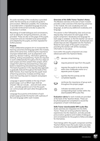5Introduction
An audio recording of this vocabulary is provided
within the first activity as a model and guide to
pronunciation. Whenever possible, this vocabulary
is recorded within a repeated language structure,
to provide reinforcement and also to place the
vocabulary in context.
Recordings of model dialogues and conversations,
such as asking for and giving directions, are also
provided. These are also on the page of the pupil’s
component and are intended to be personalised
and adapted by the pupils, and then repeated for
further practice.
Projects
These collaborative projects aim to incorporate the
learning outcomes and language within the module,
while at the same time, reinforcing the importance
of project-related skills, such as preparation and
planning, decision-making, information gathering,
drafting, writing and presenting. Pupils are required
to work collaboratively throughout the four steps of
each project and then present their project, which
ranges from planning and presenting a class year
book to researching and presenting a biography.
The level of guidance in this step-by-step approach
is gradually reduced throughout the levels of the
Skills Trainers, thus meaning that the pupils’ level
of learning autonomy increases and they input
more into how they want to research and present
information.
Language in speech bubbles at the top of each
project page, such as Which topic shall we
choose?, We can include… and Let’s look online
and… provides guidance as to how the pupils
can communicate with each other throughout the
projects.
Language focus points at the bottom of each
project page provide the teacher with a plenary of
the core language within each module.
Overview of the Skills Trainer Teacher’s Notes
The Module overview at the start of each module
provides a clear overview of the learning outcomes
in the module, the core vocabulary and core
language, as well as any additional vocabulary and
language.
This section is then followed by clear and concise
step-by-step instructions for each page of the
pupil’s component. Vocabulary and language for
each page is isolated, so that the teacher can see at
a glance what each page involves. Audioscripts and
answer keys are also integrated into the Teacher’s
Notes for each page of the pupil’s component,
providing the teacher with all the necessary
information in one place.
Icons within the pupil’s component are cross-
referenced within the Teacher’s Notes:
	 denotes critical thinking
	 requires personal input from the pupils
	 requires the pupils to do the activity
within their notebooks and/or on a
separate piece of paper
	 signifies that this activity can be
completed digitally
	 reinforces the importance of group work
throughout the project pages
CD
2
	 indicates recorded audio and
corresponding track number within the
downloadable MP3 audio files
Evaluation rubrics for each module are provided
at the back of the Teacher’s Notes. These can
be photocopied and completed to record the
progression of each individual pupil.
Skills Trainer downloadable MP3 audio files
Audio activities are integrated into the Skills
Trainer. These aim to bring authentic listening
experiences into the classroom, and also provide
pronunciation guidance and models of dialogues
and conversations for the pupils to follow and adapt
for themselves.
Track listings within the pupil’s component and the
Teacher’s Notes mean that audio tracks are easily
located within the downloadable MP3 audio files.
 
