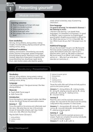 6 Module 1: Presenting yourself
Vocabulary: Presentation
Module overview
Learning outcomes
	 Read a language exchange web page
	 Listen to a student podcast
	 Write a personal profile
	 Get to know each other
	 Do a project: Plan and present a class year
book
Core vocabulary
dancing, doing athletics, doing pottery, making
models, mountain biking, playing computer games,
reading comics, skiing
Additional vocabulary
spelling, pronunciation, remembering new words,
profile, practise (a language), speak (a language),
activities (playing sports, listening to music, playing
football), adjectives of description (long/short hair,
brown/blond/red hair, blue/brown eyes), family
(mum, dad, brother sister), jobs (teacher, graphic
artist), school vocabulary, ways of presenting
information
Core language
I’m good at (drawing). I’m interested in (Science). I
like (listening to music).
I like/don’t like dancing. I can (speak three
languages). I’m interested in (computers). I’m good
at (Maths). I want to (practise my English/speak
good English). (English pronunciation) is difficult for
me. What class are you in? I’m in Class (6B). Me,
too. What (music) do you like? I like (pop) music. So
do I.
Additional language
Do you like (animals)? I’ve got a cat. My favourite
free time activity is (playing tennis). I’ve got (blue
eyes). She’s (eleven) years old. I want to be a
(teacher) when I grow up. My (dad) is a (teacher).
My (mum) works in an (office). Let’s include a
section on … Why don’t we write about …? We can
describe our memories of …
Vocabulary
dancing, doing athletics, doing pottery, making
models, mountain biking, playing computer games,
reading comics, skiing
Language
I like (doing pottery). I like (good stories). She likes
(doing athletics).
Materials
	 Pupil’s Skills Trainer page 4
	 Skills Trainer CD
Introduction
Focus the pupils on Jake’s speech bubble. Ask What
do you like doing? Accept all reasonable answers.
Activity 1 
CD
2
Focus the pupils on the activity and collectively read
the rubric. Ask what they can see in the pictures.
Accept all reasonable answers, (girl, boy, model,
snow, etc.). Ask, What are they doing?
Play the Skills Trainer CD track 2.
1	 doing athletics
2	 making models
3	 skiing
4	 playing computer games
5	 doing pottery
6	 dancing
7	 reading comics
8	 mountain biking
Pause the audio after each phrase and ask pupils to
point to the correct picture.
Answers: 1 – doing athletics, 2 – making models,
3 – skiing, 4 – playing computer games, 5 – doing
pottery, 6 – dancing, 7 – reading comics,
8 – mountain biking
Activity 2
Read the rubric and the example sentence and
answer. You may wish for the class to do this activity
orally before they complete it in their books.
Answers: 1 – doing pottery, 2 – skiing, 3 – reading
comics, 4 – mountain biking, 6 – doing athletics,
7 – playing computer games
Activity 3 
Read the rubric and the example sentence and
answer. Pupils can complete the activity individually
or in pairs for further support.
Answers: 1 – b, 2 – b, 3 – a, 4 – b
Presenting yourself
Module
1
 