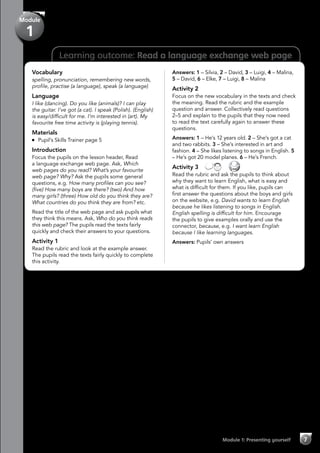 7Module 1: Presenting yourself
Learning outcome: Read a language exchange web page
Module
1
Vocabulary
spelling, pronunciation, remembering new words,
profile, practise (a language), speak (a language)
Language
I like (dancing). Do you like (animals)? I can play
the guitar. I’ve got (a cat). I speak (Polish). (English)
is easy/difficult for me. I’m interested in (art). My
favourite free time activity is (playing tennis).
Materials
	 Pupil’s Skills Trainer page 5
Introduction
Focus the pupils on the lesson header, Read
a language exchange web page. Ask, Which
web pages do you read? What’s your favourite
web page? Why? Ask the pupils some general
questions, e.g. How many profiles can you see?
(five) How many boys are there? (two) And how
many girls? (three) How old do you think they are?
What countries do you think they are from? etc.
Read the title of the web page and ask pupils what
they think this means. Ask, Who do you think reads
this web page? The pupils read the texts fairly
quickly and check their answers to your questions.
Activity 1
Read the rubric and look at the example answer.
The pupils read the texts fairly quickly to complete
this activity.
Answers: 1 – Silvia, 2 – David, 3 – Luigi, 4 – Malina,
5 – David, 6 – Elke, 7 – Luigi, 8 – Malina
Activity 2
Focus on the new vocabulary in the texts and check
the meaning. Read the rubric and the example
question and answer. Collectively read questions
2–5 and explain to the pupils that they now need
to read the text carefully again to answer these
questions.
Answers: 1 – He’s 12 years old. 2 – She’s got a cat
and two rabbits. 3 – She’s interested in art and
fashion. 4 – She likes listening to songs in English. 5
– He’s got 20 model planes. 6 – He’s French.
Activity 3   
Read the rubric and ask the pupils to think about
why they want to learn English, what is easy and
what is difficult for them. If you like, pupils can
first answer the questions about the boys and girls
on the website, e.g. David wants to learn English
because he likes listening to songs in English.
English spelling is difficult for him. Encourage
the pupils to give examples orally and use the
connector, because, e.g. I want learn English
because I like learning languages.
Answers: Pupils’ own answers
 