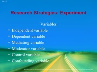 Slide 5.10
Saunders, Lewis and Thornhill, Research Methods for Business Students, 5th
Edition, © Mark Saunders, Philip Lewis and Adrian Thornhill 2009
Research Strategies: Experiment
Variables
• Independent variable
• Dependent variable
• Mediating variable
• Moderator variable
• Control variable
• Confounding variable
 
