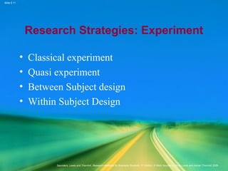 Slide 5.11
Saunders, Lewis and Thornhill, Research Methods for Business Students, 5th
Edition, © Mark Saunders, Philip Lewis and Adrian Thornhill 2009
Research Strategies: Experiment
• Classical experiment
• Quasi experiment
• Between Subject design
• Within Subject Design
 