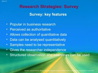 Slide 5.15
Saunders, Lewis and Thornhill, Research Methods for Business Students, 5th
Edition, © Mark Saunders, Philip Lewis and Adrian Thornhill 2009
Research Strategies: Survey
Survey: key features
• Popular in business research
• Perceived as authoritative
• Allows collection of quantitative data
• Data can be analysed quantitatively
• Samples need to be representative
• Gives the researcher independence
• Structured observation and interviews can be used
 
