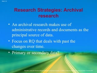 Slide 5.16
Saunders, Lewis and Thornhill, Research Methods for Business Students, 5th
Edition, © Mark Saunders, Philip Lewis and Adrian Thornhill 2009
Research Strategies: Archival
research
• An archival research makes use of
administrative records and documents as the
principal source of data.
• Focus on RQ that deals with past the
changes over time.
• Primary or secondary data?
 