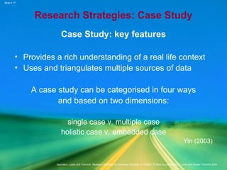 Slide 5.17
Saunders, Lewis and Thornhill, Research Methods for Business Students, 5th
Edition, © Mark Saunders, Philip Lewis and Adrian Thornhill 2009
Research Strategies: Case Study
Case Study: key features
• Provides a rich understanding of a real life context
• Uses and triangulates multiple sources of data
A case study can be categorised in four ways
and based on two dimensions:
single case v. multiple case
holistic case v. embedded case
Yin (2003)
 