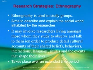 Slide 5.19
Saunders, Lewis and Thornhill, Research Methods for Business Students, 5th
Edition, © Mark Saunders, Philip Lewis and Adrian Thornhill 2009
Research Strategies: Ethnography
• Ethnography is used to study groups.
• Aims to describe and explain the social world
inhabited by the researcher
• It may involve researchers living amongst
those whom they study to observe and talk
to them ion order to produce detail cultural
accounts of their shared beliefs, behaviors,
interactions, language, rituals and the events
that shape their lives.
• Takes place over an extended time period
 