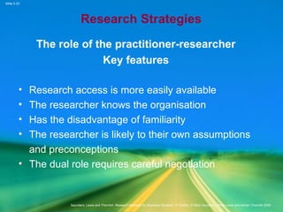 Slide 5.23
Saunders, Lewis and Thornhill, Research Methods for Business Students, 5th
Edition, © Mark Saunders, Philip Lewis and Adrian Thornhill 2009
Research Strategies
The role of the practitioner-researcher
Key features
• Research access is more easily available
• The researcher knows the organisation
• Has the disadvantage of familiarity
• The researcher is likely to their own assumptions
and preconceptions
• The dual role requires careful negotiation
 