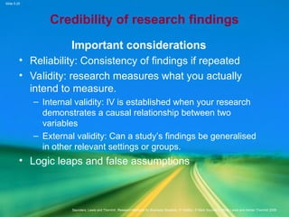 Slide 5.25
Saunders, Lewis and Thornhill, Research Methods for Business Students, 5th
Edition, © Mark Saunders, Philip Lewis and Adrian Thornhill 2009
Credibility of research findings
Important considerations
• Reliability: Consistency of findings if repeated
• Validity: research measures what you actually
intend to measure.
– Internal validity: IV is established when your research
demonstrates a causal relationship between two
variables
– External validity: Can a study’s findings be generalised
in other relevant settings or groups.
• Logic leaps and false assumptions
 